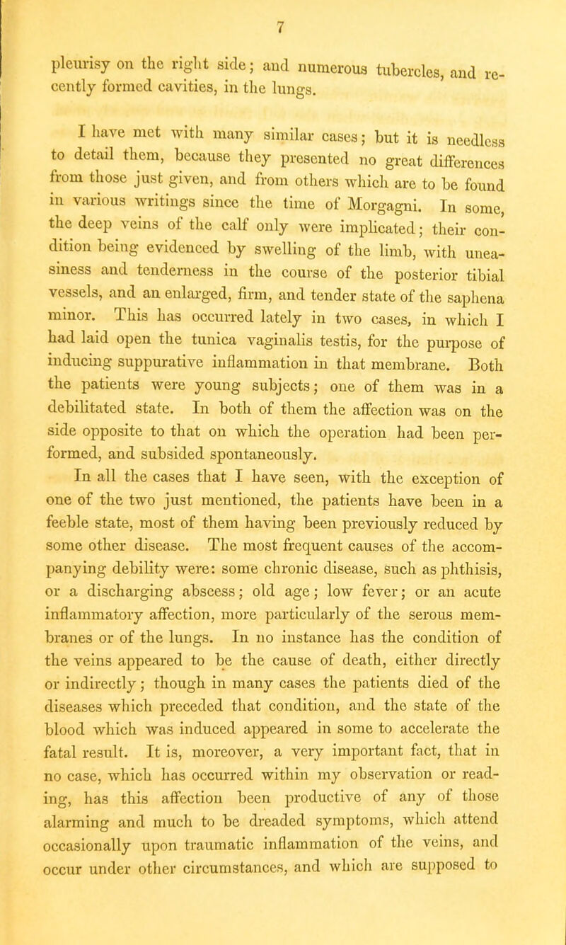 pleurisy on the right side; and numerous tubercles, and re- cently formed cavities, in the lungs. I have met with many similar cases; but it is needless to detail them, because they presented no great differences from those just given, and from others which are to be found in various writings since the time of Morgagni. In some, the deep veins of the calf only were implicated; their con- dition being evidenced by swelling of the limb, with unea- siness and tenderness in the course of the posterior tibial vessels, and an enlarged, firm, and tender state of the saphena minor. This has occurred lately in two cases, in which I had laid open the tunica vaginalis testis, for the purpose of inducing suppurative inflammation in that membrane. Both the patients were young subjects; one of them was in a debilitated state. In both of them the affection was on the side opposite to that on which the operation had been per- formed, and subsided spontaneously. In all the cases that I have seen, with the exception of one of the two just mentioned, the patients have been in a feeble state, most of them having been previously reduced by some other disease. The most frequent causes of the accom- panying debility were: some chronic disease, such as phthisis, or a discharging abscess; old age; low fever; or an acute inflammatory affection, more particularly of the serous mem- branes or of the lungs. In no instance has the condition of the veins appeared to be the cause of death, either directly or indirectly; though in many cases the patients died of the diseases which preceded that condition, and the state of the blood which was induced appeared in some to accelerate the fatal result. It is, moreover, a very important fact, that in no case, which has occurred within my observation or read- ing, has this affection been productive of any of those alarming and much to be dreaded symptoms, which attend occasionally upon traumatic inflammation of the veins, and occur under other circumstances, and which are supposed to