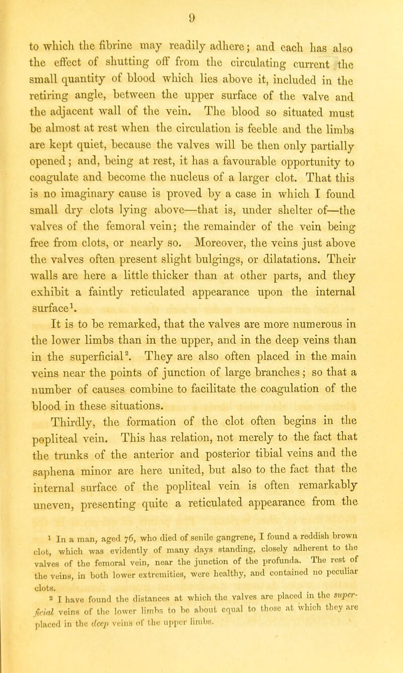 to which the fibrine may recadily adhere; and each has also the effect of shutting off from the circulating current the small quantity of blood which lies above it, included in the retiring angle, between the upper surface of the valve and the adjacent wall of the vein. The blood so situated must be almost at rest when the circulation is feeble and the limbs are kept quiet, because the valves will be then only partially opened; and, being at rest, it has a favourable opportunity to coagulate and become the nucleus of a larger clot. That this is no imaginary cause is proved by a case in which I found small dry clots lying above—that is, under shelter of—the valves of the femoral vein; the remainder of the vein being free from clots, or nearly so. Moreover, the veins just above the valves often present slight bulgings, or dilatations. Their Avails are here a little thicker than at other parts, and they exhibit a faintly reticulated appearance upon the internal surface1. It is to be remarked, that the valves are more numerous in the lower limbs than in the upper, and in the deep veins than in the superficial2. They are also often placed in the main veins near the points of junction of large branches ; so that a number of causes combine to facilitate the coagulation of the blood in these situations. Thirdly, the formation of the clot often begins in the popliteal vein. This has relation, not merely to the fact that the trunks of the anterior and posterior tibial veins and the saphena minor are here united, but also to the fact that the internal surface of the popliteal vein is often remarkably uneven, presenting quite a reticulated appearance from the 1 In a man, aged 76, who died of senile gangrene, I found a reddish brown clot, which was evidently of many days standing, closely adherent to the valves of the femoral vein, near the junction of the profunda. The rest of the veins, in both lower extremities, were healthy, and contained no peculiar clots. 3 I have found the distances at which the valves are placed in the sitjw- ficiat veins of the lower limbs to be about equal to those at Which they are placed in the deep veins of the upper limbs.