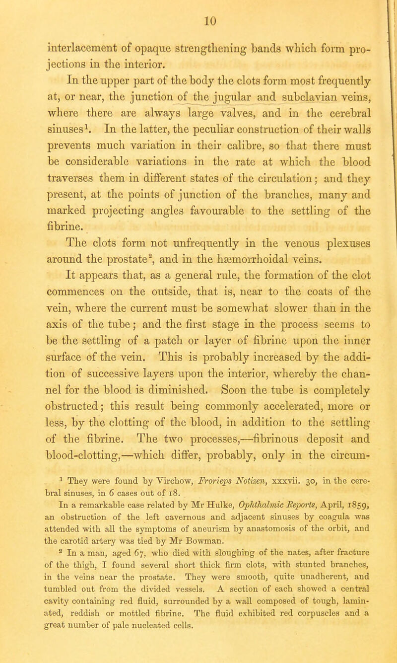 interlacement of opaque strengthening bands which form pro- jections in the interior. In the upper part of the body the clots form most frequently at, or near, the junction of the jugular and subclavian veins, where there are always large valves, and in the cerebral sinuses1. In the latter, the peculiar construction of their walls prevents much variation in their calibre, so that there must be considerable variations in the rate at which the blood traverses them in different states of the circulation; and they present, at the points of junction of the branches, many and marked projecting angles favourable to the settling of the fibrine. The clots form not unfrequently in the venous plexuses around the prostate2, and in the hemorrhoidal veins. It appears that, as a general rule, the formation of the clot commences on the outside, that is, near to the coats of the vein, where the current must be somewhat slower than in the axis of the tube; and the first stage in the process seems to be the settling of a patch or layer of fibrine upon the inner surface of the vein. This is probably increased by the addi- tion of successive layers upon the interior, whereby the chan- nel for the blood is diminished. Soon the tube is completely obstructed; this result being commonly accelerated, more or less, by the clotting of the blood, in addition to the settling of the fibrine. The two processes,—fibrinous deposit and blood-clotting,—which differ, probably, only in the circum- 1 They were found by Virchow, Frorieps Notizen, xxxvii. 30, in the cere- bral sinuses, in 6 cases out of 18. In a remarkable case related by Mr Hulke, Ophthalmic Reports, April, 1859, an obstruction of the left cavernous and adjacent sinuses by coagula was attended with all the symptoms of aneurism by anastomosis of the orbit, and the carotid artery was tied by Mr Bowman. 2 In a man, aged 67, who died with sloughing of the nates, after fracture of the thigh, I found several short thick firm clots, with stunted branches, in the veins near the prostate. They were smooth, quite unadherent, and tumbled out from the divided vessels. A section of each showed a central cavity containing red fluid, surrounded by a -wall composed of tough, lamin- ated, reddish or mottled fibrine. The fluid exhibited red corpuscles and a great number of pale nucleated cells.