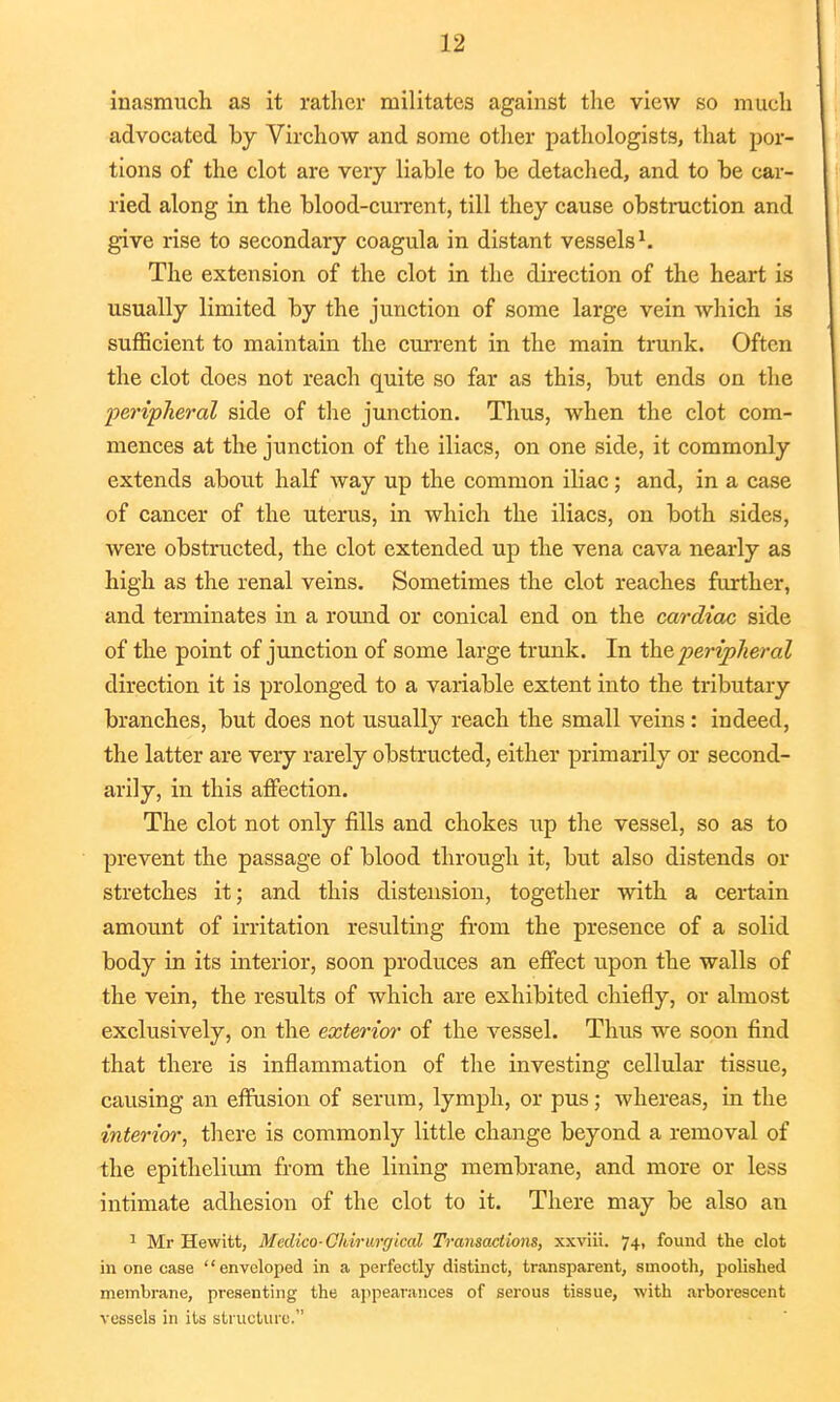 inasmuch as it rather militates against the view so much advocated by Virchow and some other pathologists, that por- tions of the clot are very liable to be detached, and to be car- ried along in the blood-current, till they cause obstruction and give rise to secondary coagula in distant vessels1. The extension of the clot in the direction of the heart is usually limited by the junction of some large vein which is sufficient to maintain the current in the main trunk. Often the clot does not reach quite so far as this, but ends on the peripheral side of the junction. Thus, when the clot com- mences at the junction of the iliacs, on one side, it commonly extends about half way up the common iliac; and, in a case of cancer of the uterus, in which the iliacs, on both sides, were obstructed, the clot extended up the vena cava nearly as high as the renal veins. Sometimes the clot reaches further, and terminates in a round or conical end on the cardiac side of the point of junction of some large trunk. In the peripheral direction it is prolonged to a variable extent into the tributary branches, but does not usually reach the small veins: indeed, the latter are very rarely obstructed, either primarily or second- arily, in this affection. The clot not only fills and chokes up the vessel, so as to prevent the passage of blood through it, but also distends or stretches it; and this distension, together with a certain amount of irritation resulting from the presence of a solid body in its interior, soon produces an effect upon the walls of the vein, the results of which are exhibited chiefly, or almost exclusively, on the exterior of the vessel. Thus we soon find that there is inflammation of the investing cellular tissue, causing an effusion of serum, lymph, or pus; whereas, in the interior, there is commonly little change beyond a removal of the epithelium from the lining membrane, and more or less intimate adhesion of the clot to it. There may be also an 1 Mr Hewitt, Medico-Chirurgical Transactions, xxviii. 74, found the clot in one case enveloped in a perfectly distinct, transparent, smooth, polished membrane, presenting the appearances of serous tissue, with arborescent vessels in its structure.