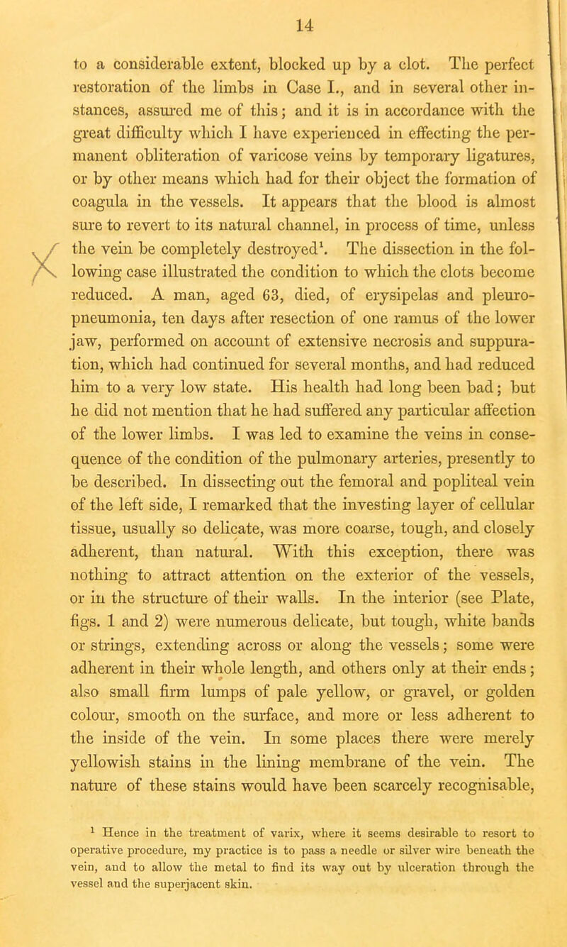 to a considerable extent, blocked up by a clot. The perfect restoration of the limbs in Case I., and in several other in- stances, assured me of this; and it is in accordance with the great difficulty which I have experienced in effecting the per- manent obliteration of varicose veins by temporary ligatures, or by other means which had for their object the formation of coagula in the vessels. It appears that the blood is almost sure to revert to its natural channel, in process of time, unless the vein be completely destroyed1. The dissection in the fol- lowing case illustrated the condition to which the clots become reduced. A man, aged 63, died, of erysipelas and pleuro- pneumonia, ten days after resection of one ramus of the lower jaw, performed on account of extensive necrosis and suppura- tion, which had continued for several months, and had reduced him to a very low state. His health had long been bad; but he did not mention that he had suffered any particular affection of the lower limbs. I was led to examine the veins in conse- quence of the condition of the pulmonary arteries, presently to be described. In dissecting out the femoral and popliteal vein of the left side, I remarked that the investing layer of cellular tissue, usually so delicate, was more coarse, tough, and closely adherent, than natural. With this exception, there was nothing to attract attention on the exterior of the vessels, or in the structure of their walls. In the interior (see Plate, figs. 1 and 2) were numerous delicate, but tough, white bands or strings, extending across or along the vessels; some were adherent in their whole length, and others only at their ends; also small firm lumps of pale yellow, or gravel, or golden colour, smooth on the surface, and more or less adherent to the inside of the vein. In some places there were merely yellowish stains in the lining membrane of the vein. The nature of these stains would have been scarcely recognisable, 1 Hence in the treatment of varix, where it seems desirable to resort to operative procedure, my practice is to pass a needle or silver wire beneath the vein, and to allow the metal to find its way out by ulceration through the vessel and the superjacent skin.