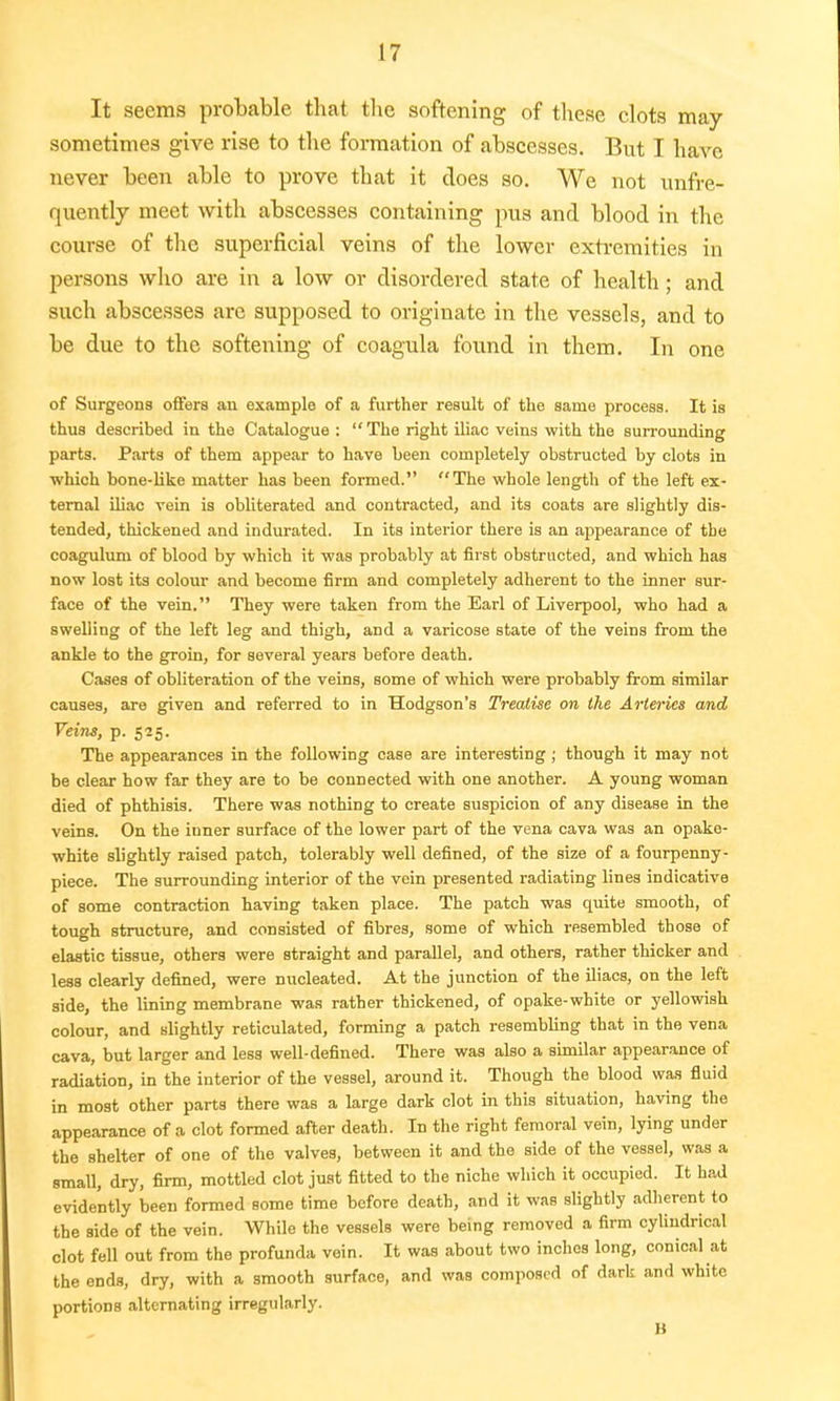 It seems probable that the softening of these clots may sometimes give rise to the formation of abscesses. But I have never been able to prove that it does so. We not unfre- quently meet with abscesses containing pus and blood in the course of the superficial veins of the lower extremities in persons who are in a low or disordered state of health; and such abscesses arc supposed to originate in the vessels, and to be due to the softening of coagula found in them. In one of Surgeons offers an example of a further result of the same process. It is thus described in the Catalogue : The right iliac veins with the surrounding parts. Parts of them appear to have been completely obstructed by clots in which bone-like matter has been formed. The whole length of the left ex- ternal iliac vein is obliterated and contracted, and its coats are slightly dis- tended, thickened and indurated. In its interior there is an appearance of the coagulum of blood by which it was probably at first obstructed, and which has now lost its colour and become firm and completely adherent to the inner sur- face of the vein. They were taken from the Earl of Liverpool, who had a swelling of the left leg and thigh, and a varicose state of the veins from the ankle to the groin, for several years before death. Cases of obliteration of the veins, some of which were probably from similar causes, are given and referred to in Hodgson's Treatise on the Arteries and Veins, p. 525. The appearances in the following case are interesting; though it may not be clear how far they are to be connected with one another. A young woman died of phthisis. There was nothing to create suspicion of any disease in the veins. On the inner surface of the lower part of the vena cava was an opake- white slightly raised patch, tolerably well defined, of the size of a fourpenny- piece. The surrounding interior of the vein presented radiating lines indicative of some contraction having taken place. The patch was quite smooth, of tough structure, and consisted of fibres, some of which resembled those of elastic tissue, others were straight and parallel, and others, rather thicker and less clearly defined, were nucleated. At the junction of the iliacs, on the left side, the lining membrane was rather thickened, of opake-white or yellowish colour, and slightly reticulated, forming a patch resembling that in the vena cava, but larger and less well-defined. There was also a similar appearance of radiation, in the interior of the vessel, around it. Though the blood was fluid in most other parts there was a large dark clot in this situation, having the appearance of a clot formed after death. In the right femoral vein, lying under the shelter of one of the valves, between it and the side of the vessel, was a small, dry, firm, mottled clot just fitted to the niche which it occupied. It had evidently been formed some time before death, and it was slightly adherent to the side of the vein. While the vessels were being removed a firm cylindrical clot fell out from the profunda vein. It was about two inches long, conical at the ends, dry, with a smooth surface, and was composed of dark and white portions alternating irregularly. B