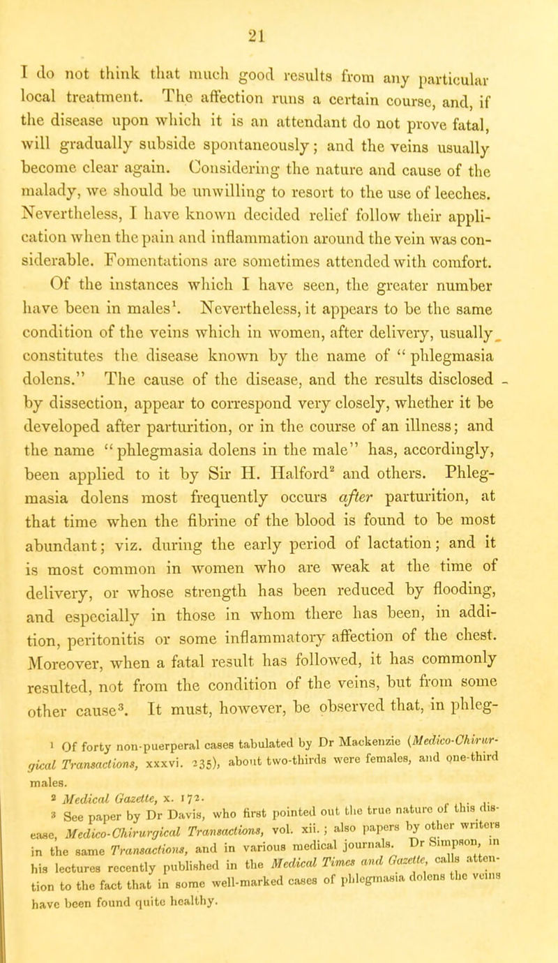 I do not think that much good results from any particular local treatment. The affection runs a certain course, and, if the disease upon which it is an attendant do not prove fatal, will gradually subside spontaneously; and the veins usually become clear again. Considering the nature and cause of the malady, we should be unwilling to resort to the use of leeches. Nevertheless, I have known decided relief follow their appli- cation when the pain and inflammation around the vein was con- siderable. Fomentations are sometimes attended with comfort. Of the instances which I have seen, the greater number have been in males1. Nevertheless, it appears to be the same condition of the veins which in women, after delivery, usually _ constitutes the disease known by the name of  phlegmasia dolens. The cause of the disease, and the results disclosed - by dissection, appear to correspond very closely, whether it be developed after parturition, or in the course of an illness; and the name phlegmasia dolens in the male has, accordingly, been applied to it by Sir H. Halford2 and others. Phleg- masia dolens most frequently occurs after parturition, at that time when the fibrine of the blood is found to be most abundant; viz. during the early period of lactation; and it is most common in women who are weak at the time of delivery, or whose strength has been reduced by flooding, and especially in those in whom there has been, in addi- tion, peritonitis or some inflammatory affection of the chest. Moreover, when a fatal result has followed, it has commonly resulted, not from the condition of the veins, but from some other cause3. It must, however, be observed that, in phleg- i Of forty non-puerperal cases tabulated by Dr Mackenzie (Medico-Chirtir- gical Transactions, xxxvi. 235), about two-thirds were females, and one-third males. 8 Medical Gazette, x. 172. » See paper by Dr Davis, who first pointed out the true nature of this dis- ease, Medko-Chirurgical Transactions, vol. xii. ; also papers by other writers in the same Transactions, and in various medical journals. Dr S.mpson in his lectures recently published in the Medical Times and Gazette calls atten- tion to the fact that in some well-marked cases of phlegmasia dolens the veins have been found quite healthy.