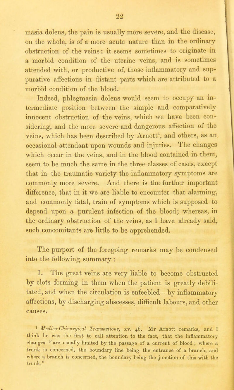 masia dolens, the pain is usually more severe, and the disease, on the whole, is of a more acute nature than in the ordinary obstruction of the veins: it seems sometimes to originate in a morbid condition of the uterine veins, and is sometimes attended with, or productive of, those inflammatory and sup- purative affections in distant parts which are attributed to a morbid condition of the blood. Indeed, phlegmasia dolens would seem to occupy an in- termediate position between the simple and comparatively innocent obstruction of the veins, which we have been con- sidering, and the more severe and dangerous affection of the veins, which has been described by Arnott1, and others, as an occasional attendant upon wounds and injiu-ies. The changes which occur in the veins, and in the blood contained in them, seem to be much the same in the three classes of cases, except that in the traumatic variety the inflammatory symptoms are commonly more severe. And there is the further important difference, that in it we are liable to encounter that alarming, and commonly fatal, train of symptoms which is supposed to depend upon a purulent infection of the blood; whereas, in the ordinary obstruction of the veins, as I have abeady said, such concomitants are little to be apprehended. The purport of the foregoing remarks may be condensed into the following summary : 1. The great veins are very liable to become obstructed by clots forming in them when the patient is greatly debili- tated, and when the circulation is enfeebled—by inflammatory affections, by discharging abscesses, difficult labours, and other causes. 1 Medico-CMrurgical Transactions, xv. 46. Mr Arnott remarks, and I think he was the first to call attention to the fact, that the inflammatory changes  are usually limited by the passage of a current of blood ; where a trunk is concerned, the boundary line being the entrance of a branch, and where a branch is concerned, the boundary being the junction of this with the trunk.