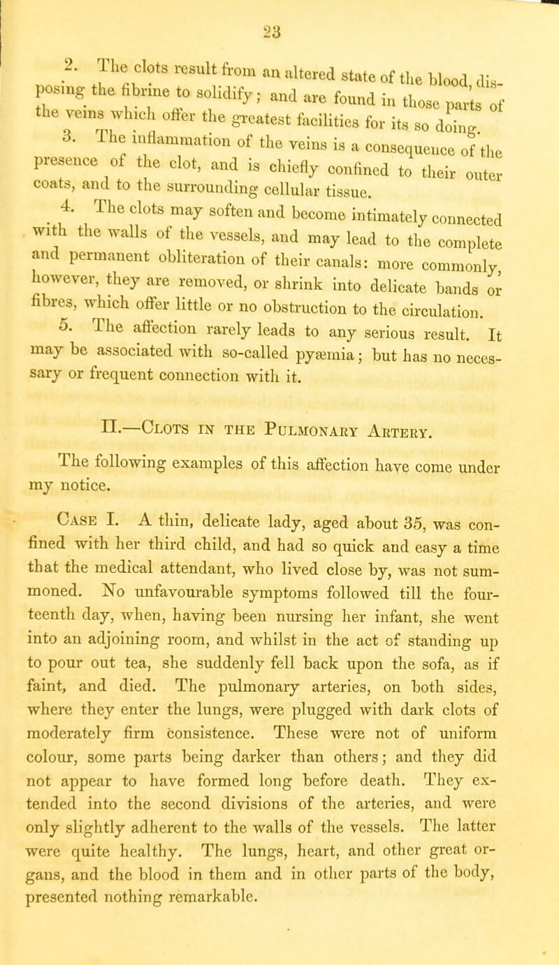 2. The clots result from an altered state of the blood dis- po.no. the bnne to solidify; and are found in those part f the veins winch offer the grcatest for .g ^ 3. The inflammation of the veins is a consequence of'the presence of the clot, and is chiefly confined to their outer coats, and to the surrounding cellular tissue. 4. The clots may soften and become intimately connected with the walls of the vessels, and may lead to the complete and permanent obliteration of their canals: more commonly however, they are removed, or shrink into delicate bands or fibres, which offer little or no obstruction to the circulation. 5. The affection rarely leads to any serious result. It may be associated with so-called pyemia; but has no neces- sary or frequent connection with it. IE.—Clots in the Pulmonary Artery. The following examples of this affection have come under my notice. Case I. A thin, delicate lady, aged about 35, was con- fined with her third child, and had so quick and easy a time that the medical attendant, who lived close by, was not sum- moned. No unfavourable symptoms followed till the four- teenth day, when, having been nursing her infant, she went into an adjoining room, and whilst in the act of standing up to pour out tea, she suddenly fell back upon the sofa, as if faint, and died. The pulmonary arteries, on both sides, where they enter the lungs, were plugged with dark clots of moderately firm consistence. These were not of uniform colour, some parts being darker than others; and they did not appear to have formed long before death. They ex- tended into the second divisions of the arteries, and were only slightly adherent to the walls of the vessels. The latter were quite healthy. The lungs, heart, and other great or- gans, and the blood in them and in other parts of the body, presented nothing remarkable.