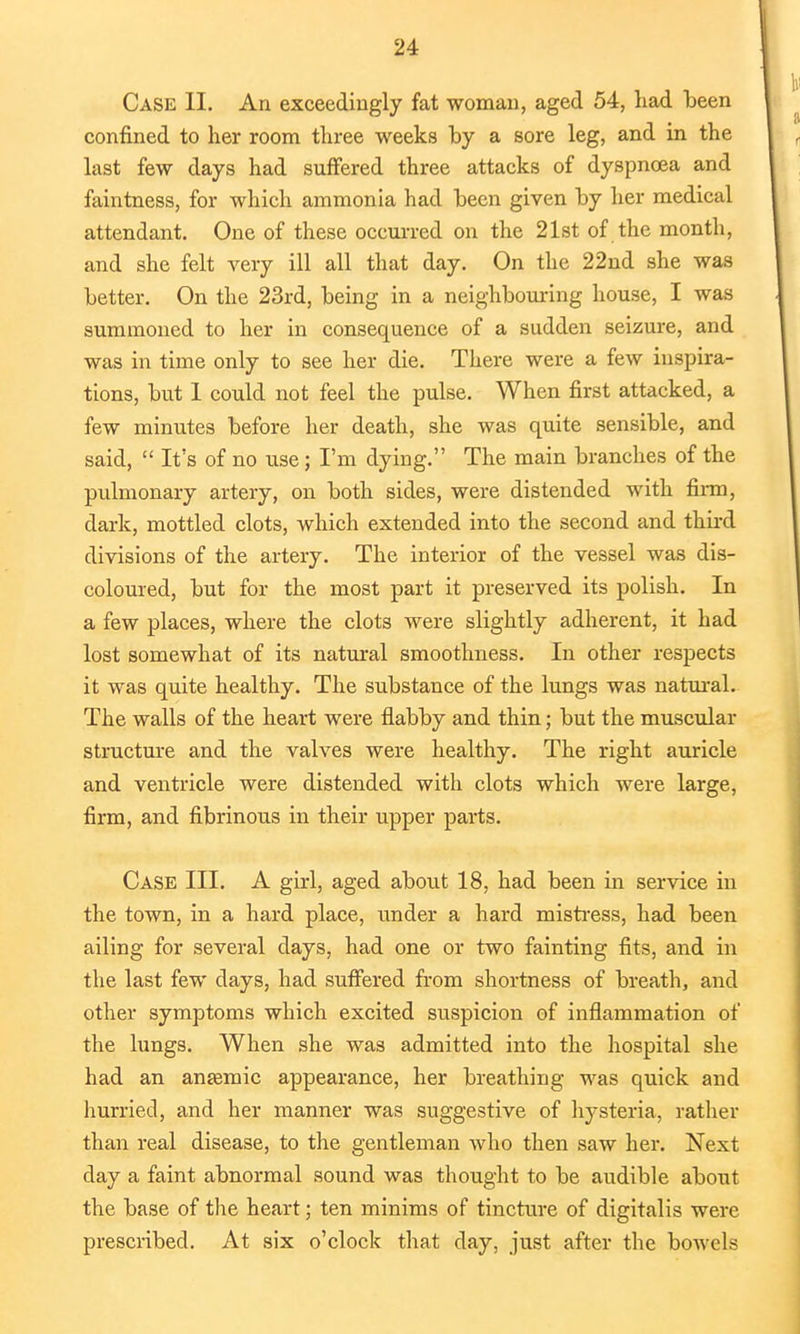 Case II. An exceedingly fat woman, aged 54, had been confined to her room three weeks by a sore leg, and in the last few days had suffered three attacks of dyspnoea and faintness, for which ammonia had been given by her medical attendant. One of these occurred on the 21st of the month, and she felt very ill all that day. On the 22nd she was better. On the 23rd, being in a neighbouring house, I was summoned to her in consequence of a sudden seizure, and was in time only to see her die. There were a few inspira- tions, but 1 could not feel the pulse. When first attacked, a few minutes before her death, she was quite sensible, and said,  It's of no use; I'm dying. The main branches of the pulmonary artery, on both sides, were distended with firm, dark, mottled clots, which extended into the second and third divisions of the artery. The interior of the vessel was dis- coloured, but for the most part it preserved its polish. In a few places, where the clots were slightly adherent, it had lost somewhat of its natural smoothness. In other respects it was quite healthy. The substance of the lungs was natural. The walls of the heart were flabby and thin; but the muscular structure and the valves were healthy. The right auricle and ventricle were distended with clots which were large, firm, and fibrinous in their upper parts. Case III. A girl, aged about 18, had been in service in the town, in a hard place, under a hard mistress, had been ailing for several days, had one or two fainting fits, and in the last few days, had suffered from shortness of breath, and other symptoms which excited suspicion of inflammation of the lungs. When she was admitted into the hospital she had an ansemic appearance, her breathing was quick and hurried, and her manner was suggestive of hysteria, rather than real disease, to the gentleman who then saw her. Next day a faint abnormal sound was thought to be audible about the base of the heart; ten minims of tincture of digitalis were prescribed. At six o'clock that day, just after the bowels