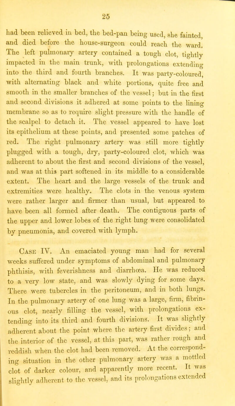 had been relieved in bed, the bed-pan being used, she fainted and died before the house-surgeon could reach the ward. The left pulmonary artery contained a tough clot, tightly impacted in the main trunk, with prolongations extending into the third and fourth branches. It was party-coloured, with alternating black and white portions, quite free and smooth in the smaller branches of the vessel; but in the first and second divisions it adhered at some points to the lining membrane so as to require slight pressure with the handle of the scalpel to detach it. The vessel appeared to have lost its epithelium at these points, and presented some patches of red. The right pulmonary artery was still more tightly plugged with a tough, dry, party-coloured clot, which wa3 adherent to about the first and second divisions of the vessel, and was at this part softened in its middle to a considerable extent. The heart and the large vessels of the trunk and extremities were healthy. The clots in the venous system were rather larger and firmer than usual, but appeared to have been all formed after death. The contiguous parts of the upper and lower lobes of the right lung were consolidated by pneumonia, and covered with lymph. Case IV. An emaciated young man had for several weeks suffered under symptoms of abdominal and pulmonary phthisis, with feverishness and diarrhoea. He was reduced to a very low state, and was slowly dying for some days. There were tubercles in the peritoneum, and in both lungs. In the pulmonary artery of one lung was a large, firm, fibrin- ous clot, nearly filling the vessel, with prolongations ex- tending into its third and fourth divisions. It was slightly adherent about the point where the artery first divides; and the interior of the vessel, at this part, was rather rough and reddish when the clot had been removed. At the correspond- ing situation in the other pulmonary artery was a mottled clot of darker colour, and apparently more recent. It was slightly adherent to the vessel, and its prolongations extended