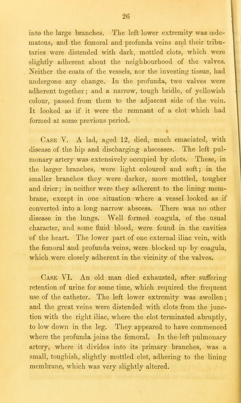 into the large branches. The left lower extremity was cede- matous, and the femoral and profunda veins and their tribu- taries were distended with dark, mottled clots, which were slightly adherent about the neighbourhood of the valves. Neither the coats of the vessels, nor the investing tissue, had undergone any change. In the profunda, two valves were adherent together; and a narrow, tough bridle, of yellowish colour, passed from them to the adjacent side of the vein. It looked as if it were the remnant of a clot which had formed at some previous period. Case V. A lad, aged 12, died, much emaciated, with disease of the hip and discharging abscesses. The left pul- monary artery was extensively occupied by clots. These, in the larger branches, were light coloured and soft; in the smaller branches they were darker, more mottled, tougher and drier; in neither were they adherent to the lining mem- brane, except in one situation where a vessel looked as if converted into a long narrow abscess. There was no other disease in the lungs. Well formed coagula, of the usual character, and some fluid blood, were found in the cavities of the heart. The lower part of one external iliac vein, with the femoral and profunda veins, were blocked up by coagula, which were closely adherent in the vicinity of the valves. Case VI. An old man died exhausted, after suffering retention of urine for some time, which required the frequent use of the catheter. The left lower extremity was swollen; and the great veins were distended with clots from the junc- tion with the right iliac, where the clot terminated abruptly, to low down in the leg. They appeared to have commenced where the profunda joins the femoral. In the-left pulmonary artery, where it divides into its primary branches, was a small, toughish, slightly mottled clot, adhering to the lining membrane, which was very slightly altered.