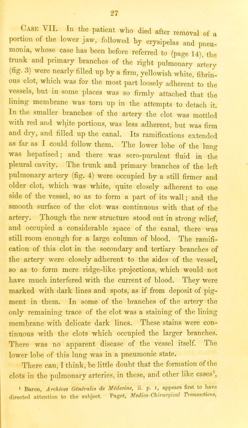 Case TO. In the patient who died after removal of a portion of the lower jaw, followed by erysipelas and pneu- monia, whose case has been before referred to (page U) the trunk and primary branches of the right pulmonary artery (fig. 3) were nearly filled up by a firm, yellowish white, fibrin- ous clot, which was for the most part loosely adherent to the vessels, but in some places was so firmly attached that the lining membrane was torn up in the attempts to detach it. In the smaller branches of the artery the clot was mottled with red and white portions, was less adherent, but was firm and dry, and filled up the canal. Its ramifications extended as far as I could follow them. The lower lobe of the lung was hepatised; and there was sero-purulent fluid in the pleural cavity. The trunk and primary branches of the left pulmonary artery (fig. 4) were occupied by a still firmer and older clot, which was white, quite closely adherent to one side of the vessel, so as to form a part of its wall; and the smooth surface of the clot was continuous with that of the artery. Though the new structure stood out in strong relief, and occupied a considerable space of the canal, there was still room enough for a large column of blood. The ramifi- cation of this clot in the secondary and tertiary branches of the artery were closely adherent to the sides of the vessel, so as to form mere ridge-like projections, which would not have much interfered with the current of blood. They were marked with dark lines and spots, as if from deposit of pig- ment in them. In some of the branches of the artery the only remaining trace of the clot was a staining of the lining- membrane with delicate dark lines. These stains were con- tinuous with the clots which occupied the larger branches. There was no apparent disease of the vessel itself. The lower lobe of this lung was in a pneumonic state. There can, I think, be little doubt that the formation of the clots in the pulmonary arteries, in these, and other like cases1, 1 Baron, Archives Qinirales de Midecine, ii. p. r, appears first to have directed attention to the subject. Paget, Medico-Chirnrgkal Transactions,
