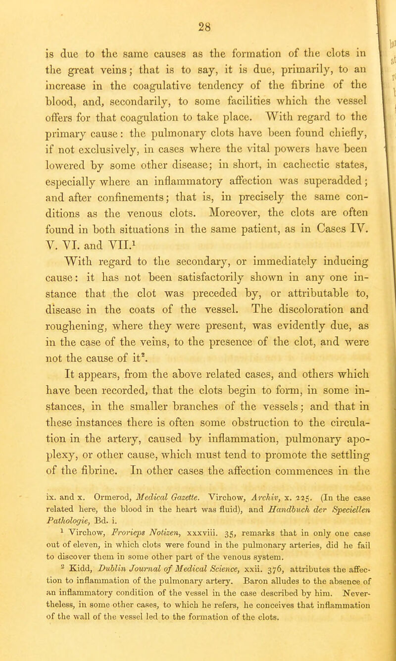 is due to the same causes as the formation of the clots in the great veins; that is to say, it is due, primarily, to an increase in the coagulative tendency of the fibrine of the blood, and, secondarily, to some facilities which the vessel offers for that coagulation to take place. With regard to the primary cause: the pulmonary clots have been found chiefly, if not exclusively, in cases where the vital powers have been lowered by some other disease; in short, in cachectic states, especially where an inflammatory affection was superadded; and after confinements; that is, in precisely the same con- ditions as the venous clots. Moreover, the clots are often found in both situations in the same patient, as in Cases IV. V. VI. and VII.1 With regard to the secondary, or immediately inducing cause: it has not been satisfactorily shown in any one in- stance that the clot was preceded by, or attributable to, disease in the coats of the vessel. The discoloration and roughening, where they were present, was evidently due, as in the case of the veins, to the presence of the clot, and were not the cause of it*. It appears, from the above related cases, and others which have been recorded, that the clots begin to form, in some in- stances, in the smaller branches of the vessels; and that in these instances there is often some obstruction to the circula- tion in the artery, caused by inflammation, pulmonary apo- plexy, or other cause, which must tend to promote the settling of the fibrine. In other cases the affection commences in the ix. and x. Ormerod, Medical Gazette. Virchow, Archiv, x. 225. (In the case related here, the blood in the heart was fluid), and Handbuch der Speckllcn Pathologie, Bd. i. 1 Virchow, Frorieps Notizen, xxxviii. 35, remarks that in only one case out of eleven, in which clots were found in the pulmonary arteries, did he fail to discover them in some other part of the venous system. 2 Kidd, Dublin Journal of Medical Science, xxii. 376, attributes the affec- tion to inflammation of the pulmonary artery. Baron alludes to the absence of an inflammatory condition of the vessel in the case described by him. Never- theless, in some other cases, to which he refers, he conceives that inflammation of the wall of the vessel led to the formation of the clots.