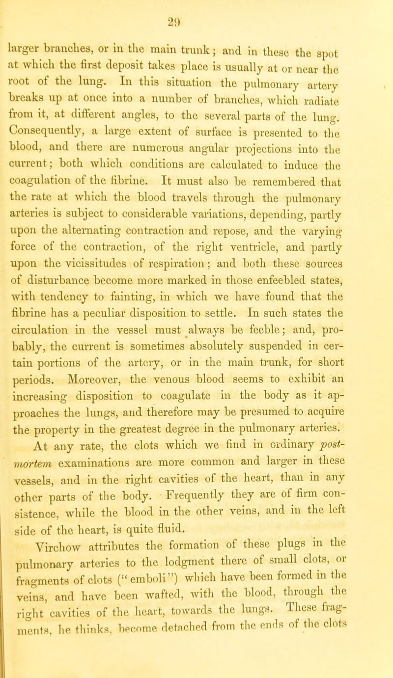 larger branches, or in the main trunk; and in these the spot at which the first deposit takes place is usually at or near the root of the lung. In this situation the pulmonary artery breaks up at once into a number of branches, which radiate from it, at different angles, to the several parts of the lung. Consequently, a large extent of surface is presented to the blood, and there are numerous angular projections into the current; both which conditions are calculated to induce the coagulation of the fibrine. It must also be remembered that the rate at which the blood travels through the pulmonary arteries is subject to considerable variations, depending, partly upon the alternating contraction and repose, and the varying force of the contraction, of the right ventricle, and partly upon the vicissitudes of respiration; and both these sources of disturbance become more marked in those enfeebled states, with tendency to fainting, in which we have found that the fibrine has a peculiar disposition to settle. In such states the circulation in the vessel must always be feeble; and, pro- bably, the current is sometimes absolutely suspended in cer- tain portions of the artery, or in the main trunk, for short periods. Moreover, the venous blood seems to exhibit an increasing disposition to coagulate in the body as it ap- proaches the lungs, and therefore may be presumed to acquire the property in the greatest degree in the pulmonary arteries. At any rate, the clots which we find in ordinary post- mortem examinations are more common and larger in these vessels, and in the right cavities of the heart, than in any other parts of the body. Frequently they are of firm con- sistence, while the blood in the other veins, and in the left side of the heart, is quite fluid. Virchow attributes the formation of these plugs in the pulmonary arteries to the lodgment there of small clots, or fragments of clots ( emboli) which have been formed in the veins, and have been wafted, with the blood, through the right cavities of the heart, towards the lungs. These frag- ments, he thinks, become detached from the ends of the clots