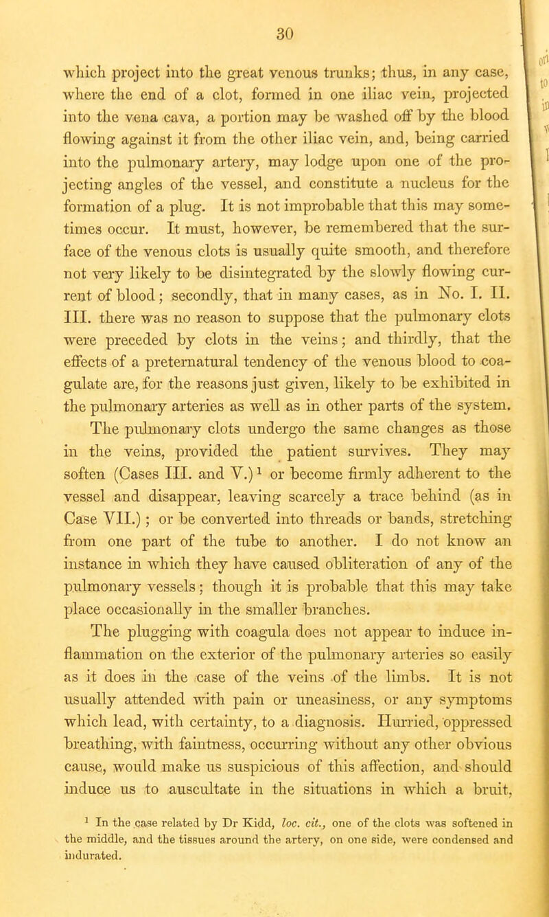 which project into the great venous trunks; thus, in any case, where the end of a clot, formed in one iliac vein, projected into the vena cava, a portion may be washed off by the blood flowing against it from the other iliac vein, and, being carried into the pulmonary artery, may lodge upon one of the pro- jecting angles of the vessel, and constitute a nucleus for the formation of a plug. It is not improbable that this may some- times occur. It must, however, be remembered that the sur- face of the venous clots is usually quite smooth, and therefore not very likely to be disintegrated by the slowly flowing cur- rent of blood; secondly, that in many cases, as in No. I. II. III. there was no reason to suppose that the pulmonary clots were preceded by clots in the veins; and thirdly, that the effects of a preternatural tendency of the venous blood to coa- gulate are, for the reasons just given, likely to be exhibited in the pulmonary arteries as well as in other parts of the system. The pulmonary clots undergo the same changes as those in the veins, provided the patient survives. They may soften (Cases III. and V.)1 or become firmly adherent to the vessel and disappear, leaving scarcely a trace behind (as in Case VII.); or be converted into threads or bands, stretching from one part of the tube to another. I do not know an instance in which they have caused obliteration of any of the pulmonary vessels; though it is probable that this may take place occasionally in the smaller branches. The plugging with coagula does not appear to induce in- flammation on the exterior of the pulmonary arteries so easily as it does in the case of the veins of the limbs. It is not usually attended with pain or uneasiness, or any symptoms which lead, with certainty, to a diagnosis. Hurried, oppressed breathing, with faintness, occurring without any other obvious cause, would make us suspicious of this affection, and should induce us to auscultate in the situations in which a bruit. 1 In the case related by Dr Kidd, loc. cit., one of the clots was softened in the middle, and the tissues around the artery, on one side, were condensed and indurated.