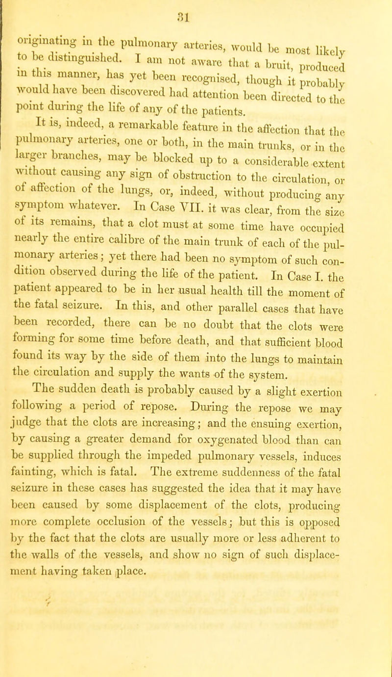 b ? h7ulTm°nary ai'teries' would be ~t Hkely to be distinguished. I am not aware that a bruit, produced m this manner, has yet been recognised, though it probably would have been discovered had attention been directed to the point during the life of any of the patients. It is, indeed, a remarkable feature in the affection that the pulmonary arteries, one or both, in the main trunks, or in the larger branches, may be blocked up to a considerable extent without causing any sign of obstruction to the circulation or of affection of the lungs, or, indeed, without producing any symptom whatever. In Case VII. it was clear, from the size of its remains, that a clot must at some time have occupied nearly the entire calibre of the main trunk of each of the pul- monary arteries; yet there had been no symptom of such con- dition observed during the life of the patient. In Case I. the patient appeared to be in her usual health till the moment of the fatal seizure. In this, and other parallel cases that have been recorded, there can be no doubt that the clots were forming for some time before death, and that sufficient blood found its way by the side of them into the lungs to maintain the circulation and supply the wants of the system. The sudden death is probably caused by a slight exertion following a period of repose. During the repose we may judge that the clots are increasing; and the ensuing exertion, by causing a greater demand for oxygenated blood than can be supplied through the impeded pulmonary vessels, induces fainting, which is fatal. The extreme suddenness of the fatal seizure in these cases has suggested the idea that it may have been caused by some displacement of the clots, producing more complete occlusion of the vessels; but this is opposed by the fact that the clots are usually more or less adherent to the walls of the vessels, and show no sign of such displace- ment having taken place. r