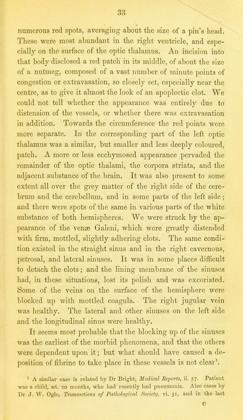 numerous red spots, averaging about the size of a pin's head. These were most abundant in the right ventricle, and espe- cially on the surface of the optic thalamus. An incision into that body disclosed a red patch in its middle, of about the size of a nutmeg, composed of a vast number of minute points of congestion or extravasation, so closely set, especially near the centre, as to give it almost the look of an apoplectic clot. We could not tell whether the appearance was entirely due to distension of the vessels, or whether there was extravasation in addition. Towards the circumference the red points were more separate. In the corresponding part of the left optic thalamus was a similar, but smaller and less deeply coloured, patch. A more or less ecchymosed appearance pervaded the remainder of the optic thalami, the corpora striata, and the adjacent substance of the brain. It was also present to some extent all over the grey matter of the right side of the cere- brum and the cerebellum, and in some parts of the left side; and there were spots of the same in various parts of the white substance of both hemispheres. We were struck by the ap- pearance of the vense Galeni, which were greatly distended with firm, mottled, slightly adhering clots. The same condi- tion existed in the straight sinus and in the right cavernous, petrosal, and lateral sinuses. It was in some places difficult to detach the clots; and the lining membrane of the sinuses had, in these situations, lost its polish and was excoriated. Some of the veins on the surface of the hemisphere were blocked up with mottled coagula. The right jugular vein was healthy. The lateral and other sinuses on the left side and the longitudinal sinus were healthy. It seems most probable that the blocking up of the sinuses was the earliest of the morbid phenomena, and that the others were dependent upon it; but what should have caused a de- position of fibrine to take place in these vessels is not clear1. 1 A similar case is related by Dr Bright, Medical Reports, ii. 57. Patient was a child, set. 20 months, who had recently had pneumonia. Also cases by Dr J. W. Ogle, Transactions of Pathological Society, vi. 31, and in the last C