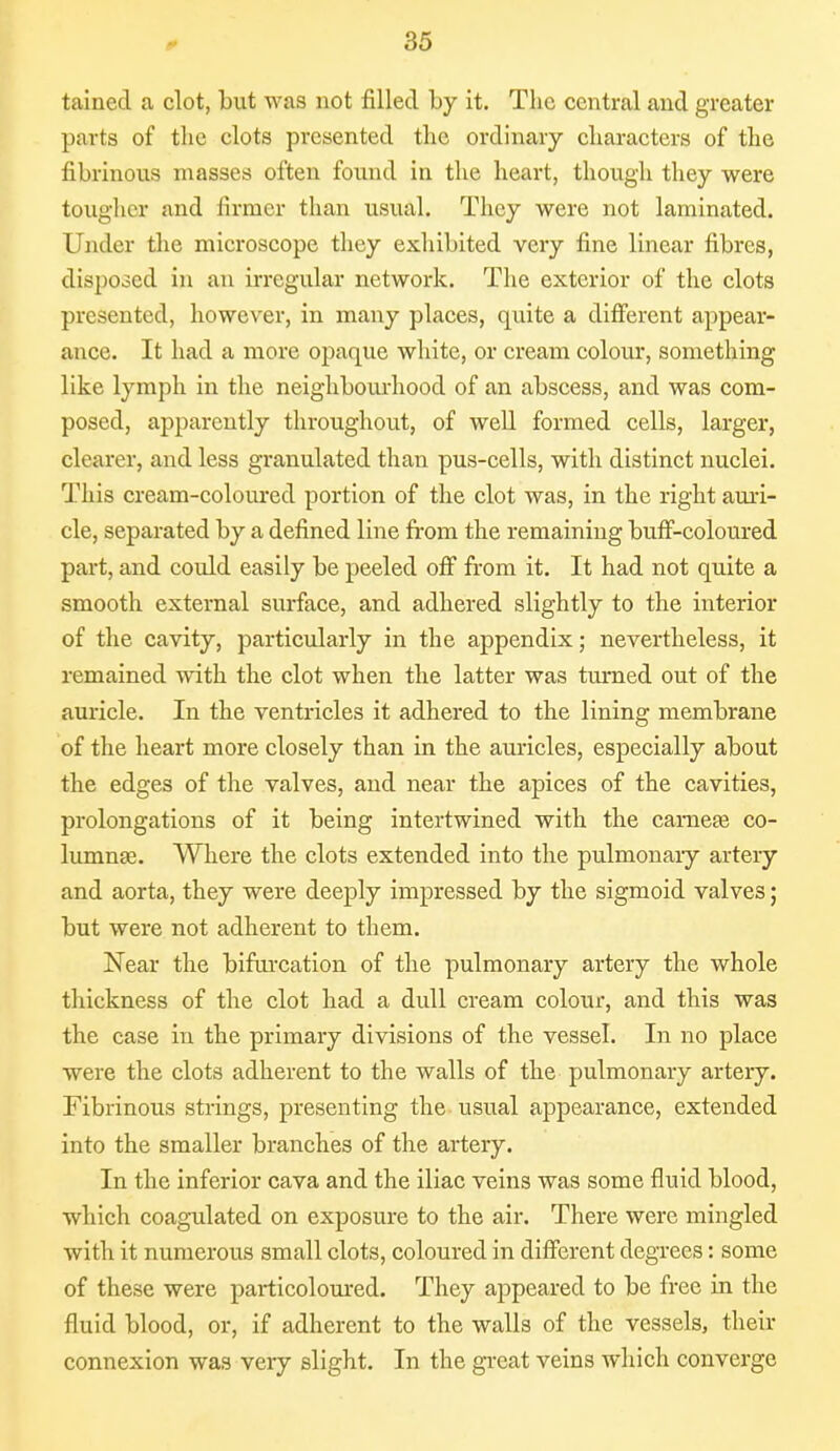 tainecl a clot, but was not filled by it. The central and greater parts of the clots presented the ordinary characters of the fibrinous masses often found in the heart, though they were tougher and firmer than usual. They were not laminated. Under the microscope they exhibited very fine linear fibres, disposed in an irregular network. The exterior of the clots presented, however, in many places, quite a different appear- ance. It had a more opaque white, or cream colour, something like lymph in the neighbourhood of an abscess, and was com- posed, apparently throughout, of well formed cells, larger, clearer, and less granulated than pus-cells, with distinct nuclei. This cream-coloured portion of the clot was, in the right auri- cle, separated by a defined line from the remaining buff-coloured part, and could easily be peeled off from it. It had not quite a smooth external surface, and adhered slightly to the interior of the cavity, particularly in the appendix; nevertheless, it remained with the clot when the latter was turned out of the auricle. In the ventricles it adhered to the lining membrane of the heart more closely than in the auricles, especially about the edges of the valves, and near the apices of the cavities, prolongations of it being intertwined with the cameas co- lumnge. Where the clots extended into the pulmonary artery and aorta, they were deeply impressed by the sigmoid valves; but were not adherent to them. Near the bifurcation of the pulmonary artery the whole thickness of the clot had a dull cream colour, and this was the case in the primary divisions of the vessel. In no place were the clots adherent to the walls of the pulmonary artery. Fibrinous strings, presenting the usual appearance, extended into the smaller branches of the artery. In the inferior cava and the iliac veins was some fluid blood, which coagulated on exposure to the air. There were mingled with it numerous small clots, coloured in different degrees: some of these were particoloured. They appeared to be free in the fluid blood, or, if adherent to the walls of the vessels, their connexion was very slight. In the great veins which converge