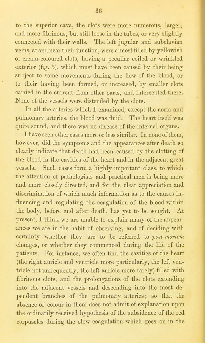 to the superior cava, the clots were more numerous, larger, and more fibrinous, hut still loose in the tubes, or very slightly connected with their walls. The left jugular and subclavian veins, at and near their junction, were almost filled by yellowish or cream-coloured clots, having a peculiar coiled or wrinkled exterior (fig. 5), which must have been caused by their being subject to some movements during the flow of the blood, or to their having been formed, or increased, by smaller clots carried in the current from other parts, and intercepted there. None of the vessels were distended by the clots. In all the arteries which I examined, except the aorta and pulmonary arteries, the blood was fluid. The heart itself was quite sound, and there was no disease of the internal organs. I have seen other cases more or less similar. In none of them, however, did the symptoms and the appearances after death so clearly indicate that death had been caused by the clotting of the blood in the cavities of the heart and in the adjacent great vessels. Such cases form a highly important class, to which the attention of pathologists and practical men is being more and more closely directed, and for the clear appreciation and discrimination of which much information as to the causes in- fluencing and regulating the coagulation of the blood within the body, before and after death, has yet to be sought. At present, I think we are unable to explain many of the appear- ances we are in the habit of observing, and of deciding with certainty whether they are to be referred to post-mortem changes, or whether they commenced during the life of the patients. For instance, we often find the cavities of the heart (the right auricle and ventricle more particularly, the left ven- tricle not unfrequently, the left auricle more rarely) filled with fibrinous clots, and the prolongations of the clots extending into the adjacent vessels and descending into the most de- pendent branches of the pulmonary arteries; so that the absence of colour in them does not admit of explanation upon the ordinarily received hypothesis of the subsidence of the red corpuscles during the slow coagulation which goes on in the