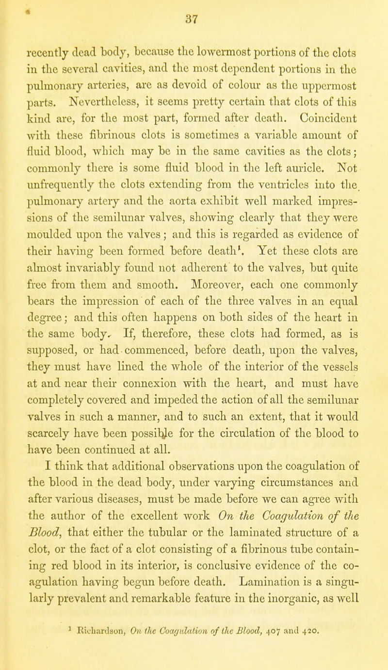 * 37 recently dead body, because the lowermost portions of the clots in the several cavities, and the most dependent portions in the pulmonary arteries, are as devoid of colour as the uppermost parts. Nevertheless, it seems pretty certain that clots of this kind are, for the most part, formed after death. Coincident with these fibrinous clots is sometimes a variable amount of fluid blood, which may be in the same cavities as the clots; commonly there is some fluid blood in the left auricle. Not unfrequently the clots extending from the ventricles into the pulmonary artery and the aorta exhibit well marked impres- sions of the semilunar valves, showing clearly that they were moulded upon the valves; and this is regarded as evidence of their having been formed before death1. Yet these clots are almost invariably found not adherent to the valves, but quite free from them and smooth. Moreover, each one commonly bears the impression of each of the three valves in an equal degree; and this often happens on both sides of the heart in the same body^ If, therefore, these clots had formed, as is supposed, or had commenced, before death, upon the valves, they must have lined the whole of the interior of the vessels at and near their connexion with the heart, and must have completely covered and impeded the action of all the semilunar valves in such a manner, and to such an extent, that it would scarcely have been possibje for the circulation of the blood to have been continued at all. I think that additional observations upon the coagulation of the blood in the dead body, under varying circumstances and after various diseases, must be made before we can agree with the author of the excellent work On the Coagulation of the Blood, that either the tubular or the laminated structure of a clot, or the fact of a clot consisting of a fibrinous tube contain- ing red blood in its interior, is conclusive evidence of the co- agulation having begun before death. Lamination is a singu- larly prevalent and remarkable feature in the inorganic, as well 1 Richardson, On the Coagulation of the Blood, 407 and 420.