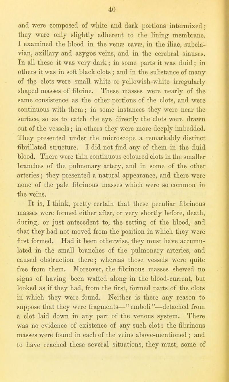 and were composed of white and dark portions intermixed; they were only slightly adherent to the lining membrane. I examined the blood in the vense cava?, in the iliac, subcla- vian, axillary and azygos veins, and in the cerebral sinuses. In all these it was very dark ; in some parts it was fluid; in others it was in soft black clots; and in the substance of many of the clots were small white or yellowish-white irregularly shaped masses of fibrine. These masses were nearly of the same consistence as the other portions of the clots, and were continuous with them; in some instances they were near the surface, so as to catch the eye directly the clots were drawn out of the vessels; in others they were more deeply imbedded. They presented under the microscope a remarkably distinct fibrillated structure. I did not find any of them in the fluid blood. There were thin continuous coloured clots in the smaller branches of the pulmonary artery, and in some of the other arteries; they presented a natural appearance, and there were none of the pale fibrinous masses which were so common in the veins. It is, I think, pretty certain that these peculiar fibrinous masses were formed either after, or very shortly before, death, during, or just antecedent to, the setting of the blood, and that they had not moved from the position in which they were first formed. Had it been otherwise, they must have accumu- lated in the small branches of the pulmonary arteries, and caused obstruction there; whereas those vessels were quite free from them. Moreover, the fibrinous masses shewed no signs of having been wafted along in the blood-current, but looked as if they had, from the first, formed parts of the clots in which they were found. Neither is there any reason to suppose that they were fragments—emboli—detached from a clot laid down in any part of the venous system. There was no evidence of existence of any such clot: the fibrinous masses were found in each of the veins above-mentioned; and to have reached these several situations, they must, some of