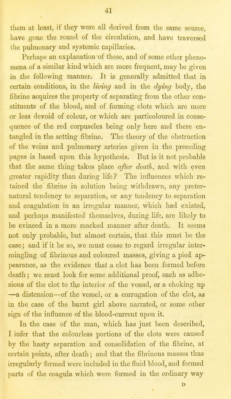 them at least, if they were all derived from the same source, have gone the round of the circulation, and have traversed i lie pulmonary and systemic capillaries. Perhaps an explanation of these, and of some other pheno- mena of a similar kind which are more frequent, may be given in the following manner. It is generally admitted that in certain conditions, in the living and in the dying body, the fibrine acquires the property of separating from the other con- stituents of the blood, and of forming clots which are more or less devoid of colour, or which are particoloured in conse- quence of the red corpuscles being only here and there en- tangled in the setting fibrine. The theory of the obstruction of the veins and pulmonary arteries given in the preceding pages is based upon this hypothesis. But is it not probable that the same thing takes place after death, and with even greater rapidity than during life ? The influences which re- tained the fibrine in solution being withdrawn, any preter- natural tendency to separation, or any tendency to separation and coagulation in an irregular manner, which had existed, and perhaps manifested' themselves, during life, are likely to be evinced in a more marked manner after death. It seems not only probable, but almost certain, that this must be the case; and if it be so, we must cease to regard irregular inter- mingling of fibrinous and coloured masses, giving a pied ap- pearance, as the evidence that a clot has been formed before death; we must look for some additional proof, such as adhe- sions of the clot to th,e interior of the vessel, or a choking up —a distension—of the vessel, or a corrugation of the clot, as in the case of the burnt girl above narrated, or some other sign of the influence of the blood-current upon it. In the case of the man, which has just been described, I infer that the colourless portions of the clots were caused by the hasty separation and consolidation of the fibrine, at certain points, after death; and that the fibrinous masses thus irregularly formed were included in the fluid blood, and formed parts of the coagula which were formed in the ordinary way D