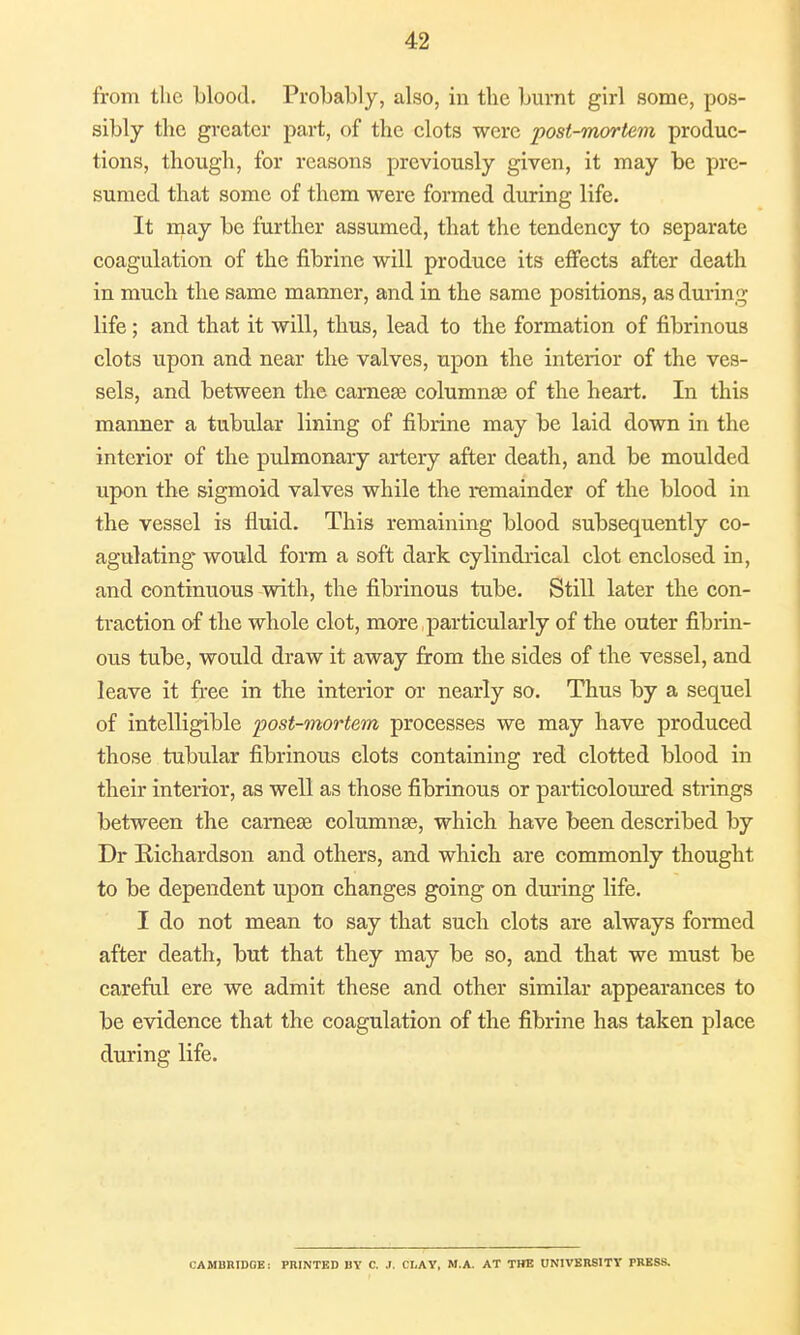 from the blood. Probably, also, in the burnt girl some, pos- sibly the greater part, of the clots were post-mortem produc- tions, though, for reasons previously given, it may be pre- sumed that some of them were formed during life. It may be further assumed, that the tendency to separate coagulation of the fibrine will produce its effects after death in much the same manner, and in the same positions, as during life; and that it will, thus, lead to the formation of fibrinous clots upon and near the valves, upon the interior of the ves- sels, and between the earner columnas of the heart. In this manner a tubular lining of fibrine may be laid down in the interior of the pulmonary artery after death, and be moulded upon the sigmoid valves while the remainder of the blood in the vessel is fluid. This remaining blood subsequently co- agulating* would form a soft dark cylindrical clot enclosed in, and continuous with, the fibrinous tube. Still later the con- traction of the whole clot, more particularly of the outer fibrin- ous tube, would draw it away from the sides of the vessel, and leave it free in the interior or nearly so. Thus by a sequel of intelligible post-mortem processes we may have produced those tubular fibrinous clots containing red clotted blood in their interior, as well as those fibrinous or particoloured strings between the carnese columnar, which have been described by Dr Richardson and others, and which are commonly thought to be dependent upon changes going on during life. I do not mean to say that such clots are always formed after death, but that they may be so, and that we must be careful ere we admit these and other similar appearances to be evidence that the coagulation of the fibrine has taken place during life. CAMBRIDGE: PRINTED UY C. J, CLAY, M.A. AT THE UNIVERSITY PRESS.