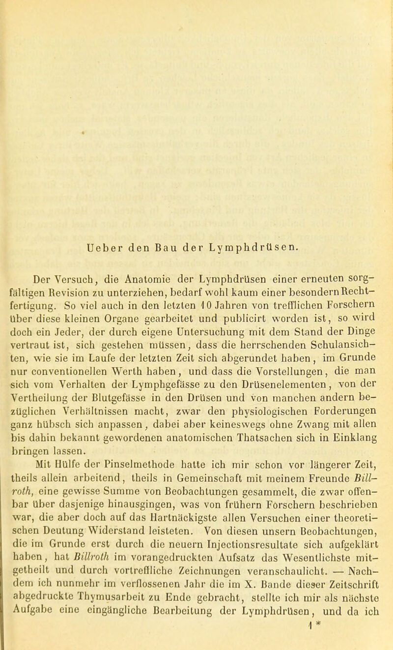 Ueber den Bau der Lymphdrüsen. Der Versuch, die Anatomie der Lymphdrüsen einer erneuten sorg- faltigen Revision zu unterziehen, bedarf wohl kaum einer besondern Recht- fertigung. So viel auch in den letzten 10 Jahren von trefflichen Forschern Uber diese kleinen Organe gearbeitet und publicirt worden ist, so wird doch ein Jeder, der durch eigene Untersuchung mit dem Stand der Dinge vertraut ist, sich gestehen müssen, dass die herrschenden Schulansich- ten, wie sie im Laufe der letzten Zeit sich abgerundet haben, im Grunde nur Conventionellen Werth haben, und dass die Vorstellungen, die man sich vom Verhalten der Lymphgefässe zu den Drüsenelementen, von der Vertheilung der Blutgefässe in den Drüsen und von manchen andern be- züglichen Verhältnissen macht, zwar den physiologischen Forderungen ganz hübsch sich anpassen, dabei aber keineswegs ohne Zwang mit allen bis dahin bekannt gewordenen anatomischen Thatsachen sich in Einklang bringen lassen. Mit Hülfe der Pinselmethode hatte ich mir schon vor längerer Zeit, theils allein arbeitend, theils in Gemeinschaft mit meinem Freunde Bill- roth, eine gewisse Summe von Beobachtungen gesammelt, die zwar offen- bar über dasjenige hinausgingen, was von frühem Forschern beschrieben war, die aber doch auf das Hartnäckigste allen Versuchen einer theoreti- schen Deutung Widerstand leisteten. Von diesen unsern Beobachtungen, die im Grunde erst durch die neuern Injectionsresultate sich aufgeklärt haben, hat Billroth im vorangedruckten Aufsatz das Wesentlichste mit- getheilt und durch vortreffliche Zeichnungen veranschaulicht. — Nach- dem ich nunmehr im verflossenen Jahr die im X. Bande dieser Zeitschrift abgedruckte Thymusarbeit zu Ende gebracht, stellte ich mir als nächste Aufgabe eine eingängliche Bearbeitung der Lymphdrüsen, und da ich \ *