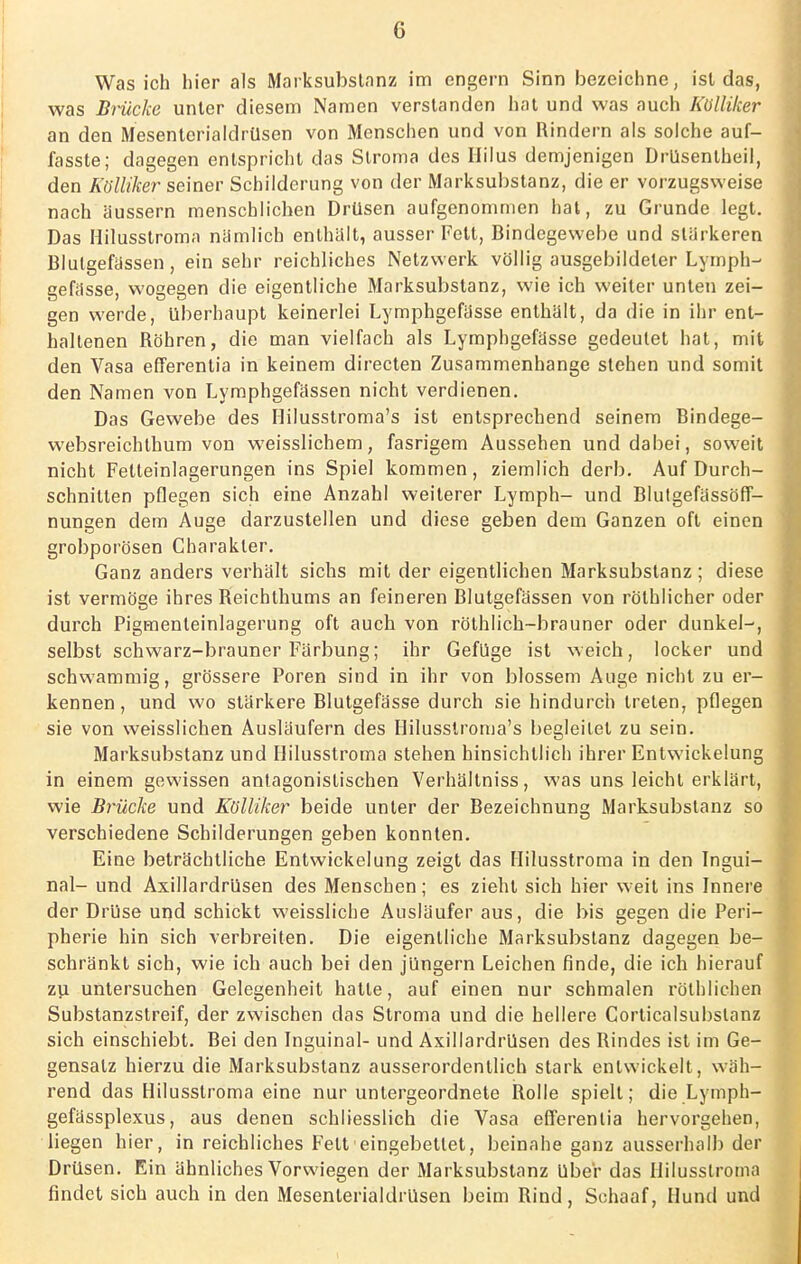 Was ich hier als Marksubstanz im engern Sinn bezeichne, ist das, was Brücke unter diesem Namen verstanden hat und was auch Küllilcer an den Mesenterialdrüsen von Menschen und von Rindern als solche auf- fasste; dagegen entspricht das Stroma des Hilus demjenigen Drüsentheil, den Külliher seiner Schilderung von der Marksubstanz, die er vorzugsweise nach äussern menschlichen Drüsen aufgenommen hat, zu Grunde legt. Das Hilusstroma nämlich enthält, ausser Fett, Bindegewebe und stärkeren Blutgefässen, ein sehr reichliches Netzwerk völlig ausgebildeter Lyrnph- gefässe, wogegen die eigentliche Marksubstanz, wie ich weiter unten zei- gen werde, überhaupt keinerlei Lymphgefässe enthält, da die in ihr ent- haltenen Röhren, die man vielfach als Lymphgefässe gedeutet hat, mit den Vasa efferentia in keinem directen Zusammenhange stehen und somit den Namen von Lymphgefässen nicht verdienen. Das Gewebe des Hilusstroma's ist entsprechend seinem Bindege- websreichthum von weisslichem, fasrigem Aussehen und dabei, soweit nicht Fetteinlagerungen ins Spiel kommen, ziemlich derb. Auf Durch- schnitten pflegen sich eine Anzahl weiterer Lymph- und Blutgefässöff- nungen dem Auge darzustellen und diese geben dem Ganzen oft einen grobporösen Charakter. Ganz anders verhält sichs mit der eigentlichen Marksubstanz; diese ist vermöge ihres Reichthums an feineren Rlutgefässen von röthlicher oder durch Pigmenteinlagerung oft auch von röthlich-brauner oder dunkel-, selbst schwarz-brauner Färbung; ihr Gefüge ist weich, locker und schwammig, grössere Poren sind in ihr von blossem Auge nicht zu er- kennen, und wo stärkere Blutgefässe durch sie hindurch treten, pflegen sie von weisslichen Ausläufern des Hilusstroma's begleitet zu sein. Marksubstanz und Hilusstroma stehen hinsichtlich ihrer Entwickelung in einem gewissen antagonistischen Verhältniss, was uns leicht erklärt, wie Brücke und Kölliker beide unter der Bezeichnung Marksubslanz so verschiedene Schilderungen geben konnten. Eine beträchtliche Entwickelung zeigt das Hilusstroma in den Ingui- nal- und Axillardrüsen des Menschen; es zieht sich hier weit ins Innere der Drüse und schickt weissliche Ausläufer aus, die bis gegen die Peri- pherie hin sich verbreiten. Die eigentliche Marksubstanz dagegen be- schränkt sich, wie ich auch bei den jüngern Leichen finde, die ich hierauf zu untersuchen Gelegenheit hatte, auf einen nur schmalen röthlichen Substanzstreif, der zwischen das Stroma und die hellere Corticalsubslanz sich einschiebt. Bei den Inguinal- und Axillardrüsen des Rindes ist im Ge- gensalz hierzu die Marksubstanz ausserordentlich stark entwickelt, wäh- rend das Hilusstroma eine nur untergeordnete Rolle spielt; die Lymph- gefässplexus, aus denen schliesslich die Vasa efferentia hervorgehen, liegen hier, in reichliches Fett'eingebettet, beinahe ganz ausserhalb der Drüsen. Ein ähnliches Vorwiegen der Marksubstanz Uber das Hilusstroma findet sich auch in den Mesenterialdrüsen beim Rind, Schaaf, Hund und