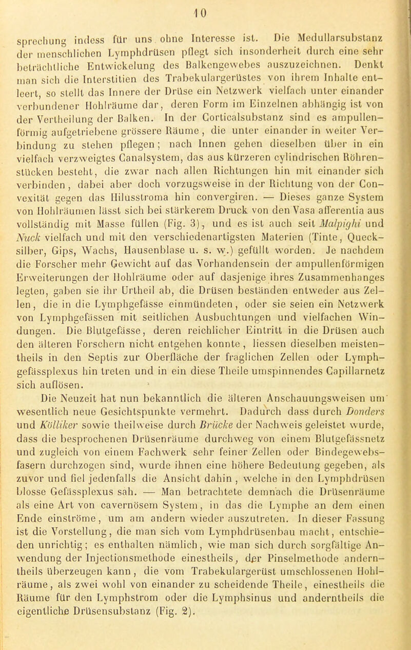 sprechung indess für uns ohne Interesse ist. Die Medullarsubslanz der menschlichen Lymphdrüsen pflegt sich insonderheit durch eine sehr beträchtliche Entwicklung des Balkcngewebes auszuzeichnen. Denkt man sich die Interstitien des Trabekulargerüstes von ihrem Inhalte ent- leert so stellt das Innere der Drüse ein Netzwerk vielfach unter einander verbundener Hohlräume dar, deren Form im Einzelnen abhängig ist von der Vertheilung der Balken. In der Gorticalsubstanz sind es ampullen- förmig aufgetriebene grössere Räume , die unter einander in weiter Ver- bindung zu stehen pflegen; nach Innen gehen dieselben über in ein vielfach verzweigtes Canalsystem, das aus kürzeren cylindrischen Röhren- stücken besteht, die zwar nach allen Richtungen hin mit einander sich verbinden, dabei aber doch vorzugsweise in der Richtung von der Con- vexität gegen das Hilusstroma hin convergiren. — Dieses ganze System von Hohlräumen lässt sich bei stärkerem Druck von den Vasa afl'erenlia aus vollständig mit Masse füllen (Fig. 3), und es ist auch seit Malpighi und Nuck vielfach und mit den verschiedenartigsten Materien (Tinte, Queck- silber, Gips, Wachs, Hausenblase u. s. w.) gefüllt worden. Je nachdem die Forscher mehr Gewicht auf das Vorhandensein der ampullenförmigen Erweiterungen der Hohlräume oder auf dasjenige ihres Zusammenhanges legten, gaben sie ihr Urtheil ab, die Drüsen beständen entweder aus Zel- len, die in die Lymphgefässe einmündeten, oder sie seien ein Netzwerk von Lymphgefässen mit seitlichen Ausbuchtungen und vielfachen Win- dungen. Die Blutgefässe, deren reichlicher Eintritt in die Drüsen auch den älteren Forschern nicht entgehen konnte , Hessen dieselben meislen- theils in den Septis zur Oberfläche der fraglichen Zellen oder Lymph- gefässplexus hin treten und in ein diese Theile umspinnendes Capillarnetz sich auflösen. Die Neuzeit hat nun bekanntlich die älteren Anschauungsweisen um wesentlich neue Gesichtspunkte vermehrt. Dadurch dass durch Donders und Kölliker sowie theilweise durch Brücke der Nachweis geleistet wurde, dass die besprochenen Drüsenräume durchweg von einem Blulgefässnelz und zugleich von einem Fachwerk sehr feiner Zellen oder Bindegewebs- fasern durchzogen sind, wurde ihnen eine höhere Bedeutung gegeben, als zuvor und fiel jedenfalls die Ansicht dahin , welche in den Lymphdrüsen blosse Gefässplexus sah. — Man betrachtete demnach die Drüsenräume als eine Art von cavernösem System, in das die Lymphe an dem einen Ende einströme, um am andern wieder auszutreten. In dieser Fassung ist die Vorstellung, die man sich vom Lymphdrüsenbau macht, entschie- den unrichtig; es enthalten nämlich, wie man sich durch sorgfältige An- wendung der Injectionsmethode einestheils, der Pinselmethode andern- theils überzeugen kann, die vom Trabekulargerüst umschlossenen Hohl- räume, als zwei wohl von einander zu scheidende Theile, einestheils die Räume für den Lymphstrom oder die Lymphsinus und anderntheils die eigentliche Drüsensubstanz (Fig. 2).