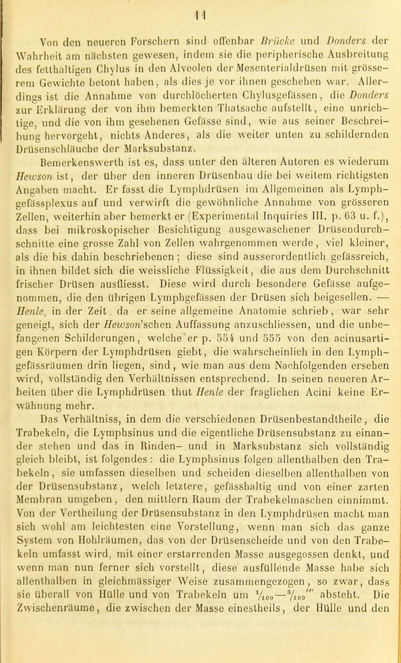 Von den neueren Forschern sind offenbar Brücke und Donders der Wahrheit am nächsten gewesen, indem sie die peripherische Ausbreitung des fetthaltigen Chylus in den Alveolen der Mesenterialdrüsen mit grösse- rem Gewichte betont haben, als dies je vor ihnen geschehen war. Aller- dings ist die Annahme von durchlöcherten Chylusgefässen, die Donders zur Erklärung der von ihm bemerkten Thalsachc aufstellt, eine unrich- tig, und die von ihm gesehenen Gefiisse sind, wie aus seiner Beschrei- bung hervorgeht, nichts Anderes, als die weiter unten zu schildernden Drüsenschlauche der Marksubstanz. Bemerkenswerth ist es, dass unter den älteren Autoren es wiederum Hewson ist, der über den inneren Drüsenbau die bei weitem richtigsten Angaben macht. Er fasst die Lymphdrüsen im Allgemeinen als Lymph- gefässplexus auf und verwirft die gewöhnliche Annahme von grösseren Zellen, weiterhin aber bemerkt er (Experimenlal Inquiries III. p. 63 u. f.), dass bei mikroskopischer Besichtigung ausgewaschener Drüsendurch- schnille eine grosse Zahl von Zellen wahrgenommen werde, viel kleiner, als die bis dahin beschriebenen ; diese sind ausserordentlich gefässreich, in ihnen bildet sich die weissliche Flüssigkeil, die aus dem Durchschnitt frischer Drüsen ausüiesst. Diese wird durch besondere Gefässe aufge- nommen, die den übrigen Lymphgefässen der Drüsen sich beigesellen. — Henle, in der Zeit, da er seine allgemeine Anatomie schrieb, war sehr geneigt, sich der Hewsoti1 sehen Auffassung anzuschliessen, und die unbe- fangenen Schilderungen, weicherer p. 554 und 555 von den acinusarti- gen Körpern der Lymphdrüsen giebt, die wahrscheinlich in den Lymph- gefiissräumen drin liegen, sind, wie man aus dem Nachfolgenden ersehen wird, vollständig den Verhältnissen entsprechend. In seinen neueren Ar- beilen über die Lymphdrüsen thut Henle der fraglichen Acini keine Er- wähnung mehr. Das Verhältniss, in dem die verschiedenen Drüsenbestandtheile, die Trabekeln, die Lymphsinus und die eigentliche Drüsensubstanz zu einan- der stehen und das in Binden- und in Marksubstanz sich vollständig gleich bleibt, ist folgendes : die Lymphsinus folgen allenthalben den Tra- bekcln, sie umfassen dieselben und scheiden dieselben allenthalben von der Drüsensubstanz, welch letztere, gefässhaltig und von einer zarten Membran umgeben, den mittlem Baum der Trabekelmaschen einnimmt. Von der Vertheilung der Drüsensubslanz in den Lymphdrüsen macht man sich wohl am leichtesten eine Vorstellung, wenn man sich das ganze System von Hohlräumen, das von der Drüsenscheide und von den Trabe- keln umfasst wird, mit einer erstarrenden Masse ausgegossen denkt, und wenn man nun ferner sich vorstellt, diese ausfüllende Masse habe sich allenthalben in gleichmässiger Weise zusammengezogen, so zwar, dass sie überall von Hülle und von Trabekeln um yi00—%oo' absteht. Die Zwischenräume, die zwischen der Masse eineslheils, der Hülle und den