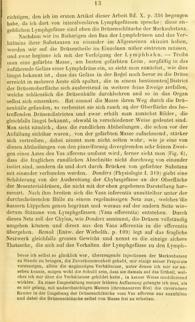 I richtigen, den ich im ersten Artikel dieser Arbeit Bd. X. p. 33C begangen habe, da ich dort von interalveolaren Lymphgefässen spreche; diese an- geblichen Lymphgefässe sind eben die Drüsenschläuohc der Marksubstanz. Nachdem wir im Bisherigen den Bau der Lymphdrüsen und das Ver- hältniss ihrer Substanzen zu einander im Allgemeinen skizzirt haben, werden wir auf die Drüsentheile im Einzelnen näher eintreten müssen, und zwar beginne ich mit der Verfolgung der Lymphbahn. — Treibt man eine gefärbte Masse, am besten gefärbten Leim, sorgfältig in das zuführende Gefäss einer Lymphdrüse ein, so sieht man zunächst, wie dies längst bekannt ist, dass das Gefäss in der Begel noch bevor es die Drüse erreicht in mehrere Aeste sich spaltet, die in einem bestimmten] District der Drüsenoberfläche sich ausbreitend in weitere feine Zweige zerfallen, welche schliesslich die Drüsenhülle durchbohren und so in das Organ selbst sieh einsenken. Hat einmal die Masse ihren Weg durch die Drü- senhülle gefunden, so verbreitet sie sich rasch an der Oberfläche des be- treffenden Drüsendistrictes und zwar erhält man zunächst Bilder, die gleichfalls längst bekannt, obwohl in verschiedener Weise gedeutet sind. Man sieht nämlich , dass die rundlichen Abtheilungen , die schon vor der Anfüllung sichtbar waren, von der gefärbten Masse aufnehmend, stärker sich vortreiben, dabei nimmt man nicht selten wahr, wie je eine von diesen Abtheilungen von den pinselförmig divergirenden sehr feinen Zwei- gen eines Astes des Vas afferens umfasst wird, ferner sieht man (Fig. 6), dass die fraglichen rundlichen Abschnitte nicht durchweg von einander isolirt sind, sondern da und dort durch Brücken von gefärbter Substanz mit einander verbunden werden. Donders (Physiologie l. 319) giebt eine Schilderung von der Ausbreitung der Chylusgefässe an der Oberfläche der Mesenterialdrüsen, die nicht mit der eben gegebenen Darstellung har- monirt. Nach ihm breiten sich die Vasa inferentia unmittelbar unter der durchscheinenden Hülle zu einem regelmässigen Netz aus, welches'die äussern Läppchen genau begränzt und woraus auf der andern Seite wie- derum Stämme von Lymphgefässen (Vasa efferentia) entstehen. Durch dieses Netz soll der Chylus, wie Donders annimmt, die Drüsen vollständig umgehen können und direct aus den Vasa afferentia in die efferentia Ubergehen. Remak (Entw. der Wirbeith. p. 109) legt auf das fragliche Netzwerk gleichfalls grosses Gewicht und nennt es die einzige sichere Thatsache, die sich auf das Verhalten der Lymphgefässe zu den Lymph- bevor ich selbst so glücklich war, überzeugende Injectionen der Marksubstanz zu Stande zu bringen, die Zuvorkommenheit gehabt, mir einige seiner Präparate vorzuzeigen, allein die ungünstigen Verhältnisse, unter denen ich mir sie an- sehen konnte, mögen wohl die Schuld sein, dass sie damals auf das ürtheil, wel- ches ich mir über die Verhältnisse gebildet hatte, in keiner Weise modificirend wirkten. Zu einer Umgestaltung meiner frühern Auffassung gelangte ich erst, als es mir gelang, mit undurchsichtigen Massen (chromsaurem Blei) die cavernösen Räume in der Umgebung der Drüsenschläuche vom Vas afferens aus anzufüllen und dabei die Drüsenscbläuche selbst von Masse frei zu erhalten.