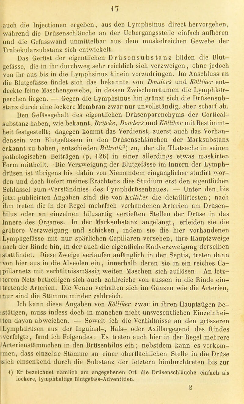 auch die Injectionen ergeben, aus den Lymphsinus direct hervorgehen, während die Drusenschlauche an der Uebergangsslelle einfach aufhören und die Gefässwand unmittelbar aus dem muskelreichcn Gewebe der Trabekularsubstanz sich entwickelt. Das Gerüst der eigentlichen Drüsensubstanz bilden die Blut- gefässe, die in ihr durchweg sehr reichlich sich verzweigen, ohne jedoch von ihr aus bis in die Lymphsinus hinein vorzudringen. Im Anschluss an die Blutgefässe findet sich das bekannte von Donders und Külliker ent- deckte feine Maschengewebe, in dessen Zwischenräumen die Lymphkör- perchen liegen. — Gegen die Lymphsinus hin gränzt sich die Drüsensub- stanz durch eine lockere Membran zwar nur unvollständig, aber scharf ab. Den Gefässgehalt des eigentlichen Drüsenparenchyms der Cortical- substanz haben, wie bekannt, Brücke, Donders und Külliker mit Bestimmt- heit festgestellt; dagegen kommt das Verdienst, zuerst auch das Vorhan- densein von Blutgefässen in den Drüsenschläuchen der Marksubstanz erkannt zu haben, entschieden Billroth*) zu, der die Thatsache in seinen pathologischen Beiträgen (p. 126) in einer allerdings etwas maskirten Form mittheilt. Die Verzweigung der Blutgefässe im Innern der Lymph- drüsen ist übrigens bis dahin von Niemandem eingänglicher studirt wor- den und doch liefert meines Erachtens dies Studium erst den eigentlichen Schlüssel zum-Versländniss des Lymphdrüsenbaues. — Unter den.bis jetzt publicirten Angaben sind die von Kbiliker die detaillirtesten; nach ihm treten die in der Begel mehrfach vorhandenen Arterien am Drüsen- hilus oder an einzelnen hilusartig vertieften Stellen der Drüse in das Innere des Organes. In der Marksubstanz angelangt, erleiden sie die gröbere Verzweigung und schicken, indem sie die hier vorhandenen Lymphgefässe mit nur spärlichen Capillaren versehen, ihre Hauptzweige nach der Rinde hin, in der auch die eigentliche Endverzweigung derselben stattfindet. Diese Zweige verlaufen anfänglich in den Septis, treten dann von hier aus in die Alveolen ein, innerhalb deren sie in ein reiches Ca- ipillarnetz mit verhältnissmässig weiten Maschen sich auflösen. An letz- terem Netz betheiligen sich auch zahlreiche von aussen in die Rinde ein- tretende Arterien. Die Venen verhalten sich im Ganzen wie die Arterien, nur sind die Stämme minder zahlreich. Ich kann diese Angaben von Külliker zwar in ihren Hauptzügen be- stätigen, muss indess doch in manchen nicht unwesentlichen Einzelnhei- ten davon abweichen. — Soweit ich die Verhältnisse an den grösseren Lymphdrüsen aus der Inguinal-, Hals- oder Axillargegend des Rindes verfolgte, fand ich Folgendes : Es treten auch hier in der Regel mehrere .Arterienstämrnchen in den Drüsenhilus ein; nebstdera kann es vorkom- men, dass einzelne Stämme an einer oberflächlichen Stelle in die Drüse ssich einsenkend durch die Substanz der letztern hindurchtreten bis zur 4) Er bezeichnet nämlich am angegebenen Ort die Drüsenschläuche einfach als lockere, lymphhaltige Blutgefäss-Adventitien. 2