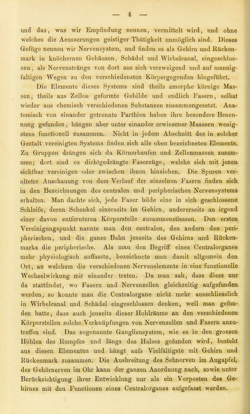 und das, was wir Empfindung nennen, vermittelt wird, und ohne welches die Aeusserungen geistiger Tliätigkoit unmöglich sind. Dieses Gefiige nennen wir Nervensystem, und finden es als Gehirn und Rücken- mark in knöchernen Gehäusen, Schädel und Wirbelcanal, eingeschlos- sen, als Nervenstränge von dort aus sich verzweigend und auf mannig- faltigen Wegen zu den verschiedensten Körpergegenden hingeführt. Die Elemente dieses Systems sind theils amorphe körnige Mas- sen , theils aus Zellen geformte Gebilde und endlich Fasern, selbst wieder aus chemisch verschiedenen Substanzen zusammengesetzt. Ana- tomisch von einander getrennte Parthien haben ihre besondere Benen- nung gefunden, hängen aber unter einander erwiesener Maassen wenig- stens fuuctionell zusammen. Nicht in jedem Abschnitt des in solcher Gestalt vereinigten Systems finden sich alle oben bezeichneten Elemente. Zu Gruppen drängen sich da Körnerhaufen und Zellenmassen zusam- men; dort sind es dichtgedrängte Faserzüge, welche sich mit jenen sichtbar vereinigen oder zwischen ihnen hinziehen. Die Spuren ver- alteter Anschauung von dem Verlauf der einzelnen Fasern finden sich in den Bezeichnungen des centralen und peripherischen Nervensystems erhalten. Man dachte sich, jede Faser bilde eine in sich geschlossene Schleife, deren Schenkel einerseits im Gehirn, andererseits an irgend einer davon entfernteren Körperstelle zusammenstiessen. Den ersten Vereinigungspunkt nannte man den centralen, den andern den peri- pherischen, und die ganze Bahn jenseits des Gehirns und Rücken- marks die peripherische. Als man den Begriflf eines Centralorganes mehr physiologisch auffasste, bezeichnete man damit allgemein den Ort, an welchem die verschiedenen Nervenelemente in eine functionelle Wechselwirkung mit einander treten. Da man sah, dass diess nur da stattfindet, wo Fasern und Nervenzellen gleichzeitig aufgefunden werden, so konnte man die Centraiorgane nicht mehr ausschliesslich in Wirbelcanal und Schädel eingeschlossen denken, weil man gefun- den hatte, dass auch jenseits dieser Hohlräume an den verschiedenen Körperstellen solche Verknüpfungen von Nervenzellen und Fasern anzu- treflPen sind. Das sogenannte Gangliensystem, wie es in den grossen Höhlen des Rumpfes und längs des Halses gefunden wird, besteht aus diesen Elementen und hängt aufs Vielfältigste mit Gehirn und Rückenmark zusammen. Die Ausbreitung des Sehnerven im Augapfel, des Gehörnerven im Ohr kann der ganzen Anordnung nach, sowie imter Berücksichtigung ihrer Entwicklung nur als ein Vorposten des Ge- hirnes mit den Functionen eines Centralorganes aufgefasst werden.