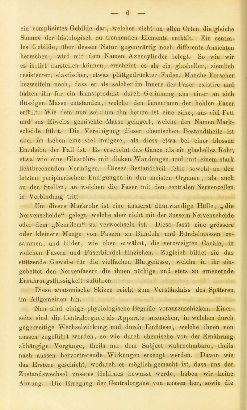 ein complicirtes Gebilde dar, welches nicht an allen Orten die gleiche Summe der histologisch zu trennenden Elemente enthält. Ein centra- les Gebilde, über dessen Natur gegenwärtig noch diflPerente Ansichten herrschen , Avird mit dem Namen Axencylinder belegt. So wie wir es isolirt darstellen können, erscheint es als ein glasheller, ziemlich resistenter, elastischer, etwas plattgedrückter Faden, Manche Forscher bezweifeln noch, dass er als solcher im Innern der Faser existire und halten ihn für ein Kunstprodukt durch Gerinnung aus einer an sich flüssigen Masse entstanden, welche den Innenraum der hohlen Faser erfüllt. Wie dem nun sei: um ihn herum ist eine zähe, aus viel Fett und aus Eiweiss gemischte Masse gelagert, welche den Namen Mark- scheide führt. Die Vereinigung dieser chemischen Bestandtheile ist aber im Leben eine viel innigere, als diess etwa bei einer blossen Emulsion der Fall ist. Es erscheint das Ganze als ein glashelles Rohr, etwa wie eine Glasröhre mit dicken Wandungen und mit einem stark lichtbrechenden Vermögen. Dieser Bestandtheil fehlt sowohl an den letzten peripherischen Endigungen in den meisten Organen, als auch an den Stellen, an welchen die Faser mit den centralen Nervenzellen in Verbindung tritt. Um dieses Markrohr ist eine äusserst dünnwandige Hülle, »die Nervenscheide gelegt, welche aber nicht mit der äussern Nervenscheide oder dem „Neurilera zu verwechseln ist. Diese fasst eine grössere oder kleinere Menge von Fasern zu Bündeln und Bündelmassen zu- sammen, und bildet, wie oben erwähnt, die verzweigten Canäle, in welchen Fasern und Faserbündel hinziehen. Zugleich bildet sie das stützende Gewebe für die vielfachen Blutgefässe, welche in ihr ein- gebettet den Nervenfasern die ihnen nöthige und stets zu erneuernde Ernährungsflüssigkeit zuführen. Diese anatomische Skizze reicht zum Verständniss des Späteren im Allgemeinen hin. Nun sind einige physiologische Begriffe vorauszuschicken. Einer- seits sind die Centraiorgane als Apparate anzusehen, in welchen durch gegenseitige Wechselwirkung und durch Einflüsse, welche ihnen von aussen zugeführt werden, so wie durch chemische von der Ernährung abhängige Vorgänge, theils nur dem Subject wahrnehmbare, theils nach aussen hervortretende Wirkungen erzeugt werden. Davon wie das Erstere geschieht, wodurch es möglich gemacht ist, dass uns der Zustandswechsel unseres Gehirnes bewusst werde, haben wir keine Ahnung. Die Erregung der Centraiorgane von aussen her, sowie die