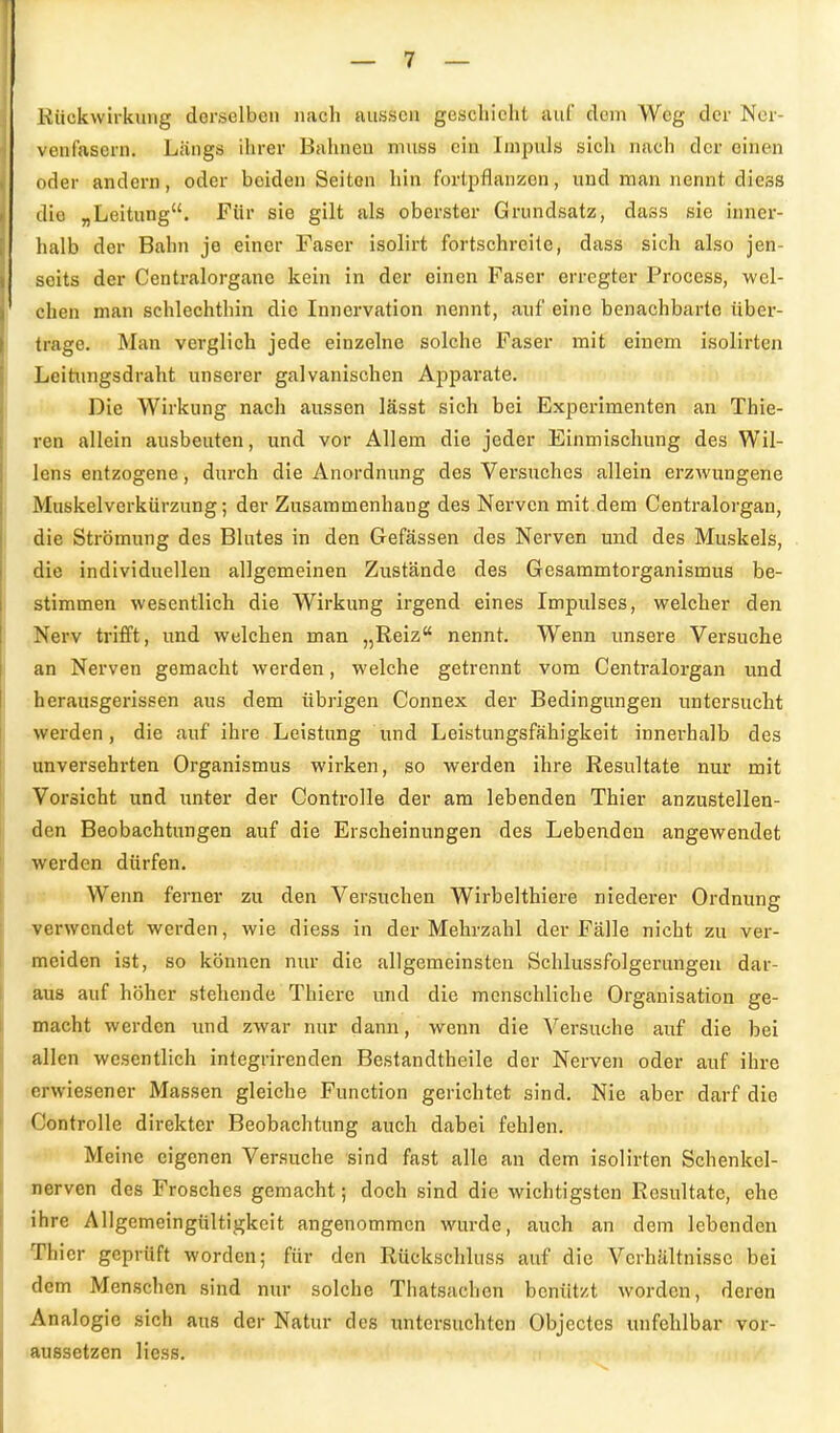 Rückwirkung derselben nach aussen geschieht auf dem Weg der Ner- venfasern. Längs ihrer Bahnen niiiss ein Impuls sich nach der einen oder andern, oder beiden Seiton hin fortpflanzen, und man nennt diess die „Leitung. Für sie gilt als oberster Grundsatz, dass sie inner- halb der Bahn je einer Faser isolirt fortschreite, dass sich also jen- seits der Centraiorgane kein in der einen Faser erregter Frocess, wel- chen man schlechthin die Innervation nennt, auf eine benachbarte über- trage. Man verglich jede einzelne solche Faser mit einem isolirten Leitungsdraht unserer galvanischen Apparate. Die Wirkung nach aussen lässt sich bei Experimenten an Thie- ren allein ausbeuten, und vor Allem die jeder Einmischung des Wil- lens entzogene, durch die Anordnung des Versuches allein erzwungene Muskelverkürzung; der Zusammenhang des Nerven mit.dem Centraiorgan, die Strömung des Blutes in den Gefässen des Nerven und des Muskels, die individuellen allgemeinen Zustände des Gesammtorganismus be- stimmen wesentlich die Wirkung irgend eines Impulses, welcher den Nerv trifft, und welchen man „Reiz nennt. Wenn unsere Versuche an Nerven gemacht werden, welche getrennt vom Centraiorgan und herausgerissen aus dem übrigen Connex der Bedingungen untersucht wei'den, die auf ihre Leistung und Leistungsfähigkeit innerhalb des unversehrten Organismus wirken, so werden ihre Resultate nur mit Vorsicht und unter der Controlle der am lebenden Thier anzustellen- den Beobachtungen auf die Erscheinungen des Lebenden angewendet werden dürfen. Wenn ferner zu den Versuchen Wirbelthiere niederer Ordnung ■verwendet werden, wie diess in der Mehrzahl der Fälle nicht zu ver- meiden ist, so können nur die allgemeinsten Schlussfolgerungen dar- aus auf höher stehende Thiere und die menschliche Organisation ge- macht werden und zwar nur dann, wenn die Versuche auf die bei allen wesentlich integrirenden Bestandtheile der Nerven oder auf ihre erwiesener Massen gleiche Function gerichtet sind. Nie aber darf die Controlle direkter Beobachtung auch dabei fehlen. Meine eigenen Versuche sind fast alle an dem isolirten Schenkel- nerven des Frosches gemacht; doch sind die wichtigsten Resultate, ehe ihre Allgemeingültigkeit angenommen wurde, auch an dem lebenden Thier geprüft worden; für den Rückschluss auf die Verhältnisse bei dem Menschen sind nur solche Thatsachen benützt worden, deren Analogie sich aus der Natur des untersuchten Objectes unfehlbar vor- aussetzen liess.