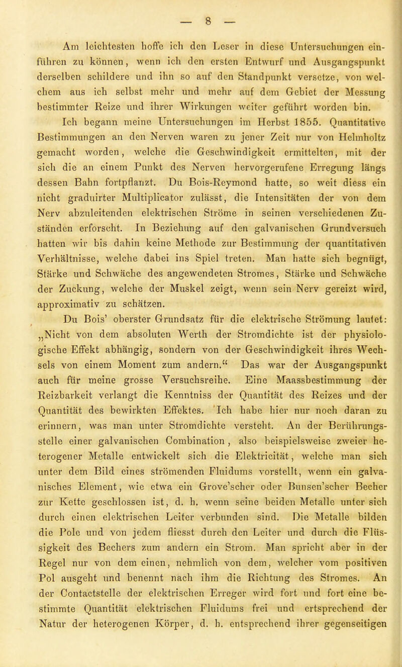 Am leichtesten hoffe ich den Leser in diese Untersuchungen ein- führen zu können, wenn ich den ersten Entwurf und Ausgangspunkt derselben schildere und ihn so auf den Standpunkt versetze, von wel- chem aus ich selbst mehr und mehr auf dem Gebiet der Messung bestimmter Reize und ihrer Wirkungen weiter geführt worden bin. Ich begann meine Untersuchungen im Herbst 1855. Quantitative Bestimmungen an den Nerven waren zu jener Zeit nur von Hehnholtz gemacht worden, welche die Geschwindigkeit ermittelten, mit der sich die an einem Punkt des Nerven hervorgerufene Erregung längs dessen Bahn foi-tpflanzt. Du Bois-Reymond hatte, so weit diess ein nicht graduirter Multiplicator zulässt, die Intensitäten der von dem Nerv abzuleitenden elektrischen Ströme in seinen verschiedenen Zu- ständen erforscht. In Beziehung auf den galvanischen Grundversuch hatten wir bis dahin keine Methode ztir Bestimmung der quantitativen Verhältnisse, welche dabei ins Spiel treten. Man hatte sich begnügt, Stärke und Schwäche des angewendeten Stromes, Stärke und Schwäche der Zuckung, welche der Muskel zeigt, wenn sein Nerv gereizt wird, approximativ zu schätzen. Du Bois' oberster Grundsatz für die elektrische Strömung lautet: „Nicht von dem absoluten Werth der Stromdichte ist der physiolo- gische Effekt abhängig, sondern von der Geschwindigkeit ihres Wech- sels von einem Moment zum andern. Das war der Ausgangspunkt auch für meine grosse Versuchsreihe. Eine Maassbestimmung der Reizbarkeit verlangt die Kenntniss der Quantität des Reizes und der Quantität des bewirkten Effektes. Ich habe hier nur noch daran zu erinnern, was man unter Stromdichte versteht. An der Berührungs- ötelle einer galvanischen Combination , also beispielsweise zweier he- terogener Metalle entwickelt sich die Elektricität, welche man sich unter dem Bild eines strömenden Fluidums vorstellt, wenn ein galva- nisches Element, wie etwa ein Grove'scher oder Bunsen'scher Becher zur Kette geschlossen ist, d. h. wenn seine beiden Metalle unter sich durch einen elektrischen Leiter verbunden sind. Die Metalle bilden die Pole und von jedem fliesst durch den Leiter und durch die Flüs- sigkeit des Bechers zum andern ein Strom. Man spricht aber in der Regel nur von dem einen, nehmlich von dem, welcher vom positiven Pol ausgeht und benennt nach ihm die Richtung des Stromes. An der Contactstelle der elektrischen Erreger wird fort und fort eine be- stimmte Quantität elektrischen Fluidums frei und ertsprechend der Natur der heterogenen Körper, d. h. entsprechend ihrer gegenseitigen