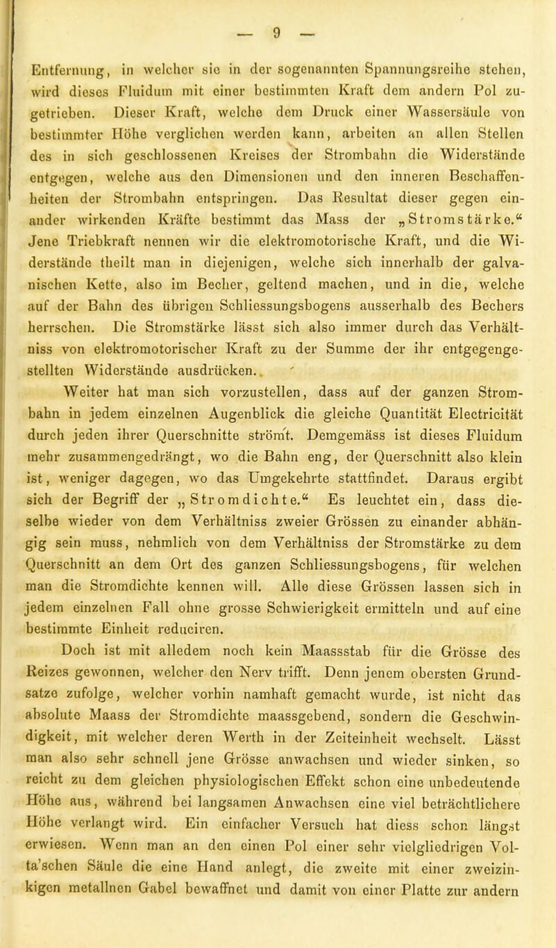 Entfernung, in welcher sie in clor sogenannten Spannungsreihe stehen, wird dieses Fhiidum mit einer bestimmten Kraft dem andern Pol zu- getrieben. Dieser Kraft, welche dem Druck einer Wassersäule von bestimmter Höhe verglichen werden kann, arbeiten an allen Stellen des in sich geschlossenen Kreises der Strombahn die Widerstände entgegen, welche aus den Dimensionen und den inneren Beschaffen- heiten der Strombahn entspringen. Das Resultat dieser gegen ein- ander wirkenden Kräfte bestimmt das Mass der „Stromstärke, Jene Triebkraft nennen wir die elektromotorische Kraft, und die Wi- derstände theilt man in diejenigen, welche sich innerhalb der galva- nischen Kette, also im Becher, geltend machen, und in die, welche auf der Bahn des übrigen Schlicssungsbogens ausserhalb des Bechers herrschen. Die Stromstärke lässt sich also immer durch das Verhält- niss von elektromotorischer Kraft zu der Summe der ihr entgegenge- stellten Widerstände ausdrücken., Weiter hat man sich vorzustellen, dass auf der ganzen Strom- < bahn in jedem einzelnen Augenblick die gleiche Quantität Electricität durch jeden ihrer Querschnitte strömt. Demgemäss ist dieses Fluidum mehr zusammengedrängt, wo die Bahn eng, der Querschnitt also klein ist, weniger dagegen, wo das Umgekehrte stattfindet. Daraus ergibt sich der Begriff der „ Strom dichte. Es leuchtet ein, dass die- selbe wieder von dem Verhältniss zweier Grössen zu einander abhän- gig sein muss, nehralich von dem Verhältniss der Stromstärke zu dem Querschnitt an dem Ort des ganzen Schliessungsbogens, für welchen man die Stromdichte kennen will. Alle diese Grössen lassen sich in jedem einzelnen Fall ohne grosse Schwierigkeit ermitteln und auf eine bestimmte Einheit reduciren. Doch ist mit alledem noch kein Maassstab für die Grösse des Reizes gewonnen, welcher den Nerv trifft. Denn jenem obersten Grund- satze zufolge, welcher vorhin namhaft gemacht wurde, ist nicht das absolute Maass der Stromdichte maassgebend, sondern die Geschwin- digkeit, mit welcher deren Werth in der Zeiteinheit wechselt. Lässt man also sehr schnell jene Grösse anwachsen und wieder sinken, so reicht zu dem gleichen physiologischen Effekt schon eine unbedeutende Höhe aus, während bei langsamen Anwachsen eine viel beträchtlichere Höhe verlangt wird. Ein einfacher Versuch hat diess schon längst erwiesen. Wenn man an den einen Pol einer sehr vielgliedrigen Vol- ta'schen Säule die eine Hand anlegt, die zweite mit einer zweizin- kigon metallncn Gabel bewaffnet und damit von einer Platte zur andern