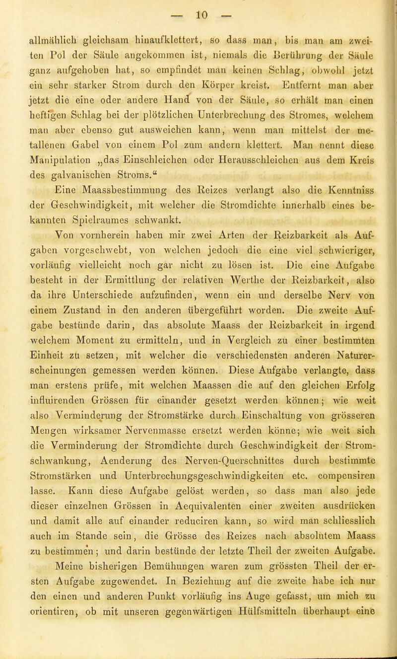 allmählich gleichsam hinaufklettert, so dass man, bis man am zwei- ten Pol der Säule angekommen ist, niemals die Uerührung der Säule ganz aufgehoben hat, so empfindet man keinen Schlag, obwohl jetzt ein sehr starker Strom durch den Körper kreist. Entfernt man aber jetzt die eine oder andere Hand von der Säule, so erhält man einen heftigen Schlag bei der plötzlichen Unterbrechung des Stromes, welchem man aber ebenso gut ausweichen kann, wenn man mittelst der me- tallenen Gabel von einem Pol zum andern klettert. Man nennt diese Manipulation „das Einschleichen oder Herausschleicheu aus dem Kreis des galvanischen Stroms. Eine Maassbestimmung des Reizes verlangt also die Kenntniss der Geschwindigkeit, mit welcher die Stromdichte innerhalb eines be- kannten Spielraumes schwankt. Von vornherein haben mir zwei Arten der Reizbarkeit als Auf- gaben vorgeschwebt, von welchen jedoch die eine viel schwieriger, vorläufig vielleicht noch gar nicht zu lösen ist. Die eine Aufgabe besteht in der Ermittlung der relativen Werthe der Reizbarkeit, also da ihre Unterschiede aufzufinden, wenn ein und derselbe Nerv von einem Zustand in den anderen tibergeführt worden. Die zweite Auf- gabe bestünde darin, das absolute Maass der Reizbarkeit in irgend welchem Moment zu ermitteln, und in Vergleich zu einer bestimmten Einheit zü setzen, mit welcher die verschiedensten anderen Naturer- scheinungen gemessen werden können. Diese Aufgabe verlangte, dass man erstens prüfe, mit welchen Maassen die auf den gleichen Erfolg influirenden Grössen für einander gesetzt werden können; wie weit also Vermiude^rung der Stromstärke durch. Einschaltung von grösseren Mengen wirksamer Nervenmasse ersetzt werden könne; wie weit sich die Verminderung der Stromdichte durch Geschwindigkeit der Strom- schwankung, Aenderung des Nerven-Querschnittes durch bestimmte Stromstärken und Unterbrechungsgeschwindigkeiten etc. compensiren lasse. Kann diese Aufgabe gelöst werden, so dass man also jede dieser einzelnen Grössen in Aequivalenten einer zweiten ausdrücken und damit alle auf einander reduciren kann, so wird man schliesslich auch im Stande sein, die Grösse des Reizes nach absolntem Maass zu bestimme'n; und darin bestünde der letzte Theil der zweiten Aufgabe. Meine bisherigen Bemühungen waren zum grössten Theil der er- sten Aufgabe zugewendet. In Beziehung auf die zweite habe ich nur den einen und anderen Punkt vorläufig ins Auge geCasst, um mich zu Orientiren, ob mit unseren gegenwärtigen Hülfsmitteln überhaupt einis