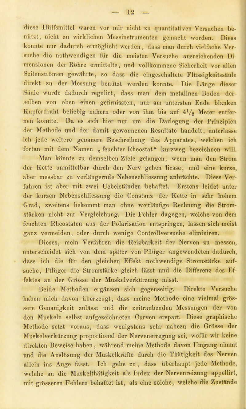 diese Hülfsmittel waren vor mir nicht zu quantitativen Versuchen be- nützt, nicht zu wirklichen Mcssinstrutnenten gemacht worden. Diess konnte nur dadurch ermöglicht werden, dass man durch vielfache Ver- suche die nothwendigen für die meisten Versuche ausreichenden Di- mensionen der Röhre ermittelte, und vollkommene Sicherheit vor allen Seitenströmen gewährte, so dass die eingeschaltete Flüssigkeitssäule direkt zu der Messung benützt werden konnte. Die Länge dieser Säule wurde dadurch regulirt, dass man dem metallnen Boden der- selben von oben einen gefirnissten, nur am untersten Ende blanken Kupferdraht beliebig nähern oder von ihm bis auf 4% Meter entfer- nen konnte. Da es sich hier nur um die Darlegung der Prinzipien der Methode und der damit gewonnenen Resultate handelt, unterlasse ich jede weitere genauere Beschreibung des Apparates, welchen ich fortan mit dem Namen „ feuchter Rheostat kurzweg bezeichnen will. Man könnte zu demselben Ziele gelangen, wenn man den Strom der Kette unmittelbar durch den Nerv gehen Hesse, und eine kurze, aber messbar zu verlängernde Nebenschliessung anbrächte. Diess Ver- fahren ist aber mit zwei Uebelständen behaftet. Erstens leidet unter der kurzen Nebenschliessung die Constanz der Kette in sehr hohem Grad, zweitens bekommt man ohne weitläufige Rechnimg die Strom- stärken nicht zur Vergleichung. Die Fehler dagegen, welche von dem feuchten Rheostaten aus der Polarisation entspringen, lassen sich raeist ganz vermeiden, oder durch wenige Controllversuohe eliminiren. Dieses, mein Verfahren die Reizbarkeit der Nerven zu messen, unterscheidet sich von dem später von Pflüger angewendeten dadurch, dass ich die für den gleichen Effekt nothwendige Stromstärke auf- suche, Pflüger die Stromstärke gleich lässt und die Differenz des Ef- fektes an der Grösse der Muskelverkürzung raisst. Beide Methoden ergänzen sich gegenseitig. Direkte Versuche haben mich davon überzeugt, dass meine Methode eine vielmal grös- sere Genauigkeit zulässt und die zeitraubenden Messungen der von den Muskeln selbst aufgezeichneten Cnrven erspart. Diese graphische Methode setzt voraus, dass wenigstens sehr nahezu die Grösse der Muskelverkürzung proportional der Nervenerregung sei, wofür wir keine direkten Beweise haben, während meine Methode davon Umgang nimmt und die Auslösung der Muskelkräfte durch die Thätigkeit des Nerven allein ins Auge fasst. Ich gebe zu, dass überhaupt jede Methode, welche an die Muskelthätigkeit als Index der Nervenreizung appellirt, mit grösseren Fehlern behaftet ist, als eine solche, welche die Zustände