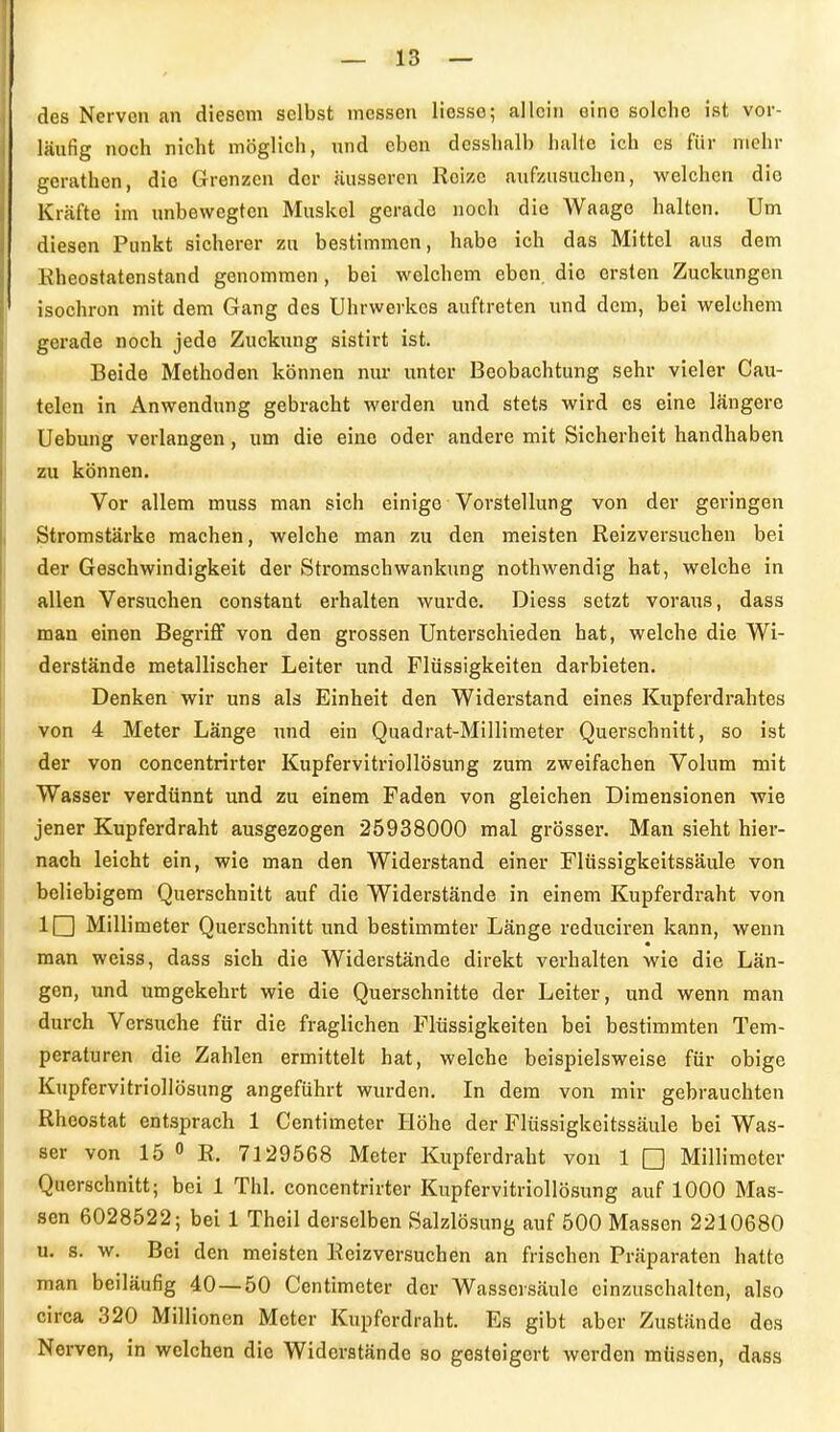 1 — 13 — des Nerven an diesem selbst messen liesso; allein eine solche ist vor- läufig noch nicht möglich, und eben desshalb halte ich es für mehr gerathen, die Grenzen der äusseren Reize aufzusuchen, welchen die Kräfte im unbewegten Muskel gerade noch die Waage halten. Um diesen Punkt sicherer zu bestimmen, habe ich das Mittel aus dem Kheostatenstand genommen, bei welchem eben, die ersten Zuckungen isochron mit dem Gang des Uhrwerkes auftreten und dem, bei welchem gerade noch jede Zuckung sistirt ist. Beide Methoden können nur unter Beobachtung sehr vieler Cau- telen in Anwendung gebracht werden und stets wird es eine längere Uebung verlangen, um die eine oder andere mit Sicherheit handhaben zu können. Vor allem muss man sich einige Vorstellung von der geringen Stromstärke machen, welche man zu den meisten Reizversuchen bei der Geschwindigkeit der Stromschwankung nothwendig hat, welche in allen Versuchen constant erhalten wurde. Diess setzt voraus, dass man einen Begriflf von den grossen Unterschieden hat, welche die Wi- derstände metallischer Leiter und Flüssigkeiten darbieten, ir Denken wir uns als Einheit den Widerstand eines Kupferdrahtes ■ von 4 Meter Länge und ein Quadrat-Millimeter Querschnitt, so ist der von concentrirter Kupfervitriollösung zum zweifachen Volum mit Wasser verdünnt und zu einem Faden von gleichen Dimensionen wie jener Kupferdraht ausgezogen 25938000 mal grösser. Man sieht hier- nach leicht ein, wie man den Widerstand einer Flüssigkeitssäule von , beliebigem Querschnitt auf die Widerstände in einem Kupferdraht von . IQ Millimeter Querschnitt und bestimmter Länge reduciren kann, wenn man weiss, dass sich die Widerstände direkt verhalten wie die Län- gen, und umgekehrt wie die Querschnitte der Leiter, und wenn man f durch Versuche für die fraglichen Flüssigkeiten bei bestimmten Tem- peraturen die Zahlen ermittelt hat, welche beispielsweise für obige Kupfervitriollösung angeführt wurden. In dem von mir gebrauchten •. Rheostat entsprach 1 Centimeter Höhe der Flüssigkeitssäule bei Was- t ser von 15 <> R. 7129568 Meter Kupferdraht von 1 □ Millimeter f-Querschnitt; bei 1 Thl. concentrirter Kupfervitriollösung auf 1000 Mas- J sen 6028522; bei 1 Theil derselben Salzlösung auf 500 Massen 2210680 l U. s. w. Bei den meisten Reizversuchen an frischen Präparaten hatte ■man beiläufig 40—50 Centimeter der Wassersäule einzuschalten, also circa 320 Millionen Meter Kupferdraht. Es gibt aber Zustände dos • Nerven, in welchen die Widerstände so gesteigert werden müssen, dass