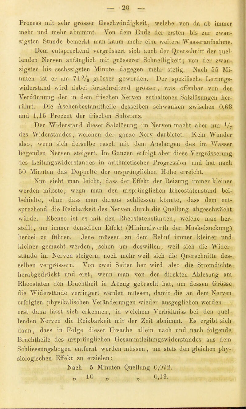 Process mit sehr grosser Geschwindigkeit, welche von da ab immer mehr und mehr abnimmt. Von dem Ende der ersten bis zur zwan- zigsten Stunde bemerkt man kaum mehr eine weitere Wasseraufnahme. Dem entsprechend vergrössert sich auch der Querschnitt der quel- lenden Nerven anfänglich mit grösserer Schnelligkeit; von der zwan- zigsten bis sechszigsten Minute dagegen mehr stetig. Nach 55 Mi- nuten ist er um 7lVo grösser geworden. Der spezifische Leitungs- widerstand wird dabei fortschreitend grösser, was offenbar von der Verdiinnung der in dem frischen Nerven enthaltenen Salzlösungen her- riilirt. Die Aschenbestandtheile desselben schwanken zwischen 0,63 und 1,16 Procent der frischen Substanz. Der Widerstand dieser Salzlösung im Nerven macht aber nur V? des Widerstandes, welchen der ganze Nerv darbietet. Kein Wunder also, wenn sich derselbe rasch mit dem Auslaugen des im AVasser liegenden Nerven steigert. Im Ganzen erfolgt aber diese Vergrösserung des Leitungswiderstandes in arithmetischer Progression und hat nach 50 Minuten das Doppelte der ursprünglichen Höhe erreicht. Nun sieht man leicht, dass der Effekt der Reizung immer kleiner werden müsste, wenn man den ursprünglichen Rheostatenstand bei- behielte, ohne dass man daraus schliessen könnte, dass dem ent- sprechend die Reizbarkeit des Nerven durch die Quellung abgeschwächt würde. Ebenso ist es mit den Rheostatenständen, welche man her- stellt, um immer denselben Effekt (Minimalwerth der Muskelzuckung) herbei zu führen. Jene müssen zu dem Behuf immer kleiner und kleiner gemacht werden, schon um deswillen, weil sich die Wider- stände im Nerven steigern, noch mehr weil sich die Querschnitte des- selben vergrössern. Von zwei Seiten her wird also die Stromdichte herabgedrückt und erst, wenn man von der direkten Ablesung am Rheostaten den Bruchtheil in Abzug gebracht hat, um dessen Grösse die Widerstände verringert werden müssen, damit die an dem Nerven erfolgten physikalischen Veränderungen wieder ausgeglichen werden — erst dann lässt sich erkennen, in welchem Verhältniss bei den quel- lenden Nerven die Reizbarkeit mit der Zeit abnimmt. Es ergibt sich dann, dass in Folge dieser Ursache allein nach und nach folgende Bruchtheile des ursprünglichen Gesammtleitungswiderstandes aus dem Schliessungsbogen entfernt werden müssen, um stets den gleichen phy- siologischen Efifekt zu erzielen: Nach 5 Minuten Quellung 0,092. „ 10 „ „ 0,19.