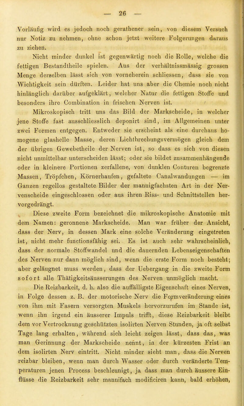 Vorläufig wird es jedoch noch gerathcncr sein, von diesem Versuch nur Notiz zu nehmen, ohne schon jetzt weitere Folgerungen daraus zu ziehen. Nicht minder dunkel ist gegenwärtig noch die Rolle, welche die fettigen Bestandtheile spielen. Aus der verhältnissmässig grossen Menge derselben lässt sich von vorneherein schliessen, dass sie von Wichtigkeit sein dürften. Leider hat uns aber die Chemie noch nicht hinlänglich darüber aufgeklärt, welcher Natur die fettigen Stoffe und besonders ihre Combination in frischen Nerven ist. Mikroskopisch tritt uns das Bild der Markscheide, in welcher jene Stoffe fast ausschliesslich deponirt sind, im Allgemeinen unter zwei Formen entgegen. Entweder sie erscheint als eine durchaus ho- mogene glashelle Masse, deren Lichtbrechungsvermögen gleich dem der übrigen Gewebetheile der Nerven ist, so dass es sich von diesen nicht unmittelbar unterscheiden lässt; oder sie bildet zusammenhängende oder in kleinere Fortionen zerfallene, von dunklen Conturen begrenzte Massen, Tröpfchen, Körnerhaufen, gefaltete Canalwandungen — im Ganzen regellos gestaltete Bilder der mannigfachsten Art in der Ner- venscheide eingeschlossen oder aus ihren Riss- und Schnittstellen her- vorgedrängt. Diese zweite Form bezeichnet die mikroskopische Anatomie mit dem Namen: geronnene Markscheide. Man war früher der Ansicht, dass der Nerv, in dessen Mark eine solche Veränderung eingetreten ist, nicht mehr functionsfähig sei. Es ist auch sehr wahrscheinlich, dass der normale Stoffwandel und die dauernden Lebenseigenschaften des Nerven nur dann möglich sind, wenn die erste Form noch besteht; aber geläugnet muss werden, dass der Uebergang in die zweite Form sofort alle Thätigkeitsäusserungen des Nerven unmöglich macht. Die Reizbarkeit, d. h. also die auffälligste Eigenschaft eines Nerven, in Folge dessen z. B. der motorische Nerv die Fo^'mveränderung eines von ihm mit Fasern versorgten Muskels hervorzurufen im Stande ist, wenn ihn irgend ein äusserer Impuls trifft, diese Reizbarkeit bleibt dem vor Vertrocknung geschützten isolirten Nerven Stunden, ja oft selbst Tage lang erhalten, während sich leicht zeigen lässt, dass das, was man Gerinnung der Markscheide nennt, in der kürzesten Frist an dem isolirten Nerv eintritt. Nicht minder sieht man, dass die Nerven reizbar bleiben, wenn man durch Wasser oder durch veränderte Tem- peraturen jenen Process beschleunigt, ja dass man durch äussere Ein- flüsse die Reizbarkeit sehr mannifach modificiren kann, bald erhöhen,