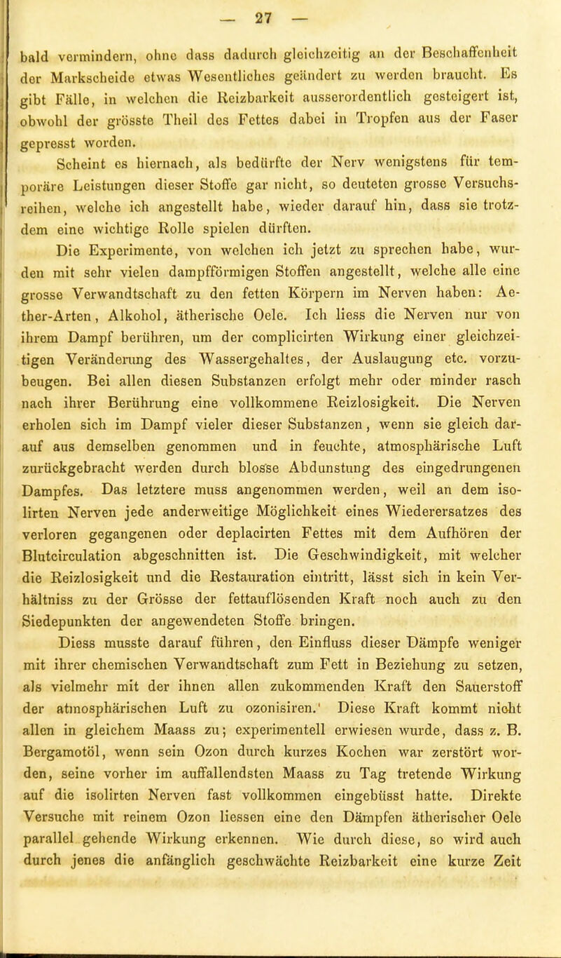 bald vormindern, ohne dass dadurch gleichzeitig an der Beschaffenheit der Markscheide etwas Wesentliches geändert zu werden braucht. Es gibt Fälle, in welchen die Reizbarkeit ausserordentlich gesteigert ist, obwohl der grösste Theil des Fettes dabei in Tropfen aus der Faser gepresst woi'den. Scheint es hiernach, als bedürfte der Nerv wenigstens für tem- poräre Leistungen dieser Stoffe gar nicht, so deuteten grosse Versuchs- reihen, welche ich angestellt habe, wieder darauf hin, dass sie trotz- dem eine wichtige Rolle spielen dürften. Die Experimente, von welchen ich jetzt zu sprechen habe, wur- den mit sehr vielen dampfförmigen Stoffen angestellt, welche alle eine grosse Verwandtschaft zu den fetten Körpern im Nerven haben: Ae- ther-Arten, Alkohol, ätherische Oele. Ich Hess die Nerven nur von ihrem Dampf berühren, um der complicirten Wirkung einer gleichzei- tigen Verändenmg des Wassergehaltes, der Auslaugung etc. vorzu- beugen. Bei allen diesen Substanzen erfolgt mehr oder minder rasch nach ihrer Berührung eine vollkommene Reizlosigkeit. Die Nerven erholen sich im Dampf vieler dieser Substanzen, wenn sie gleich dar- auf aus demselben genommen und in feuchte, atmospbäriscbe Luft zurückgebracht werden durch blosse Abdunstung des eingedrungenen Dampfes. Das letztere muss angenommen werden, weil an dem iso- lirten Nerven jede anderweitige Möglichkeit eines Wiederersatzes des verloren gegangenen oder deplacirten Fettes mit dem Aufhören der ,Blutcirculation abgeschnitten ist. Die Geschwindigkeit, mit welcher die Reizlosigkeit und die Restauration ei)itritt, lässt sich in kein Ver- hältniss zu der Grösse der fettauflösenden Kraft noch auch zu den Siedepunkten der angewendeten Stoffe bringen. Diess musste darauf führen, den Einfluss dieser Dämpfe weniger mit ihrer chemischen Verwandtschaft zum Fett in Beziehung zu setzen, als vielmehr mit der ihnen allen zukommenden Kraft den Sauerstoff der atmosphärischen Luft zu ozonisiren.' Diese Kraft kommt nioht allen in gleichem Maass zu; experimentell erwiesen wurde, dass z. B. Bergamotöl, wenn sein Ozon durch kurzes Kochen war zerstört wor- iden, seine vorher im auffallendsten Maass zu Tag tretende Wirkung ;auf die isolirten Nerven fast vollkommen eingebüssf hatte. Direkte Versuche mit reinem Ozon Hessen eine den Dämpfen ätherischer Oele parallel gehende Wirkung erkennen. Wie durch diese, so wird auch durch jenes die anfänglich geschwächte Reizbarkeit eine kurze Zeit