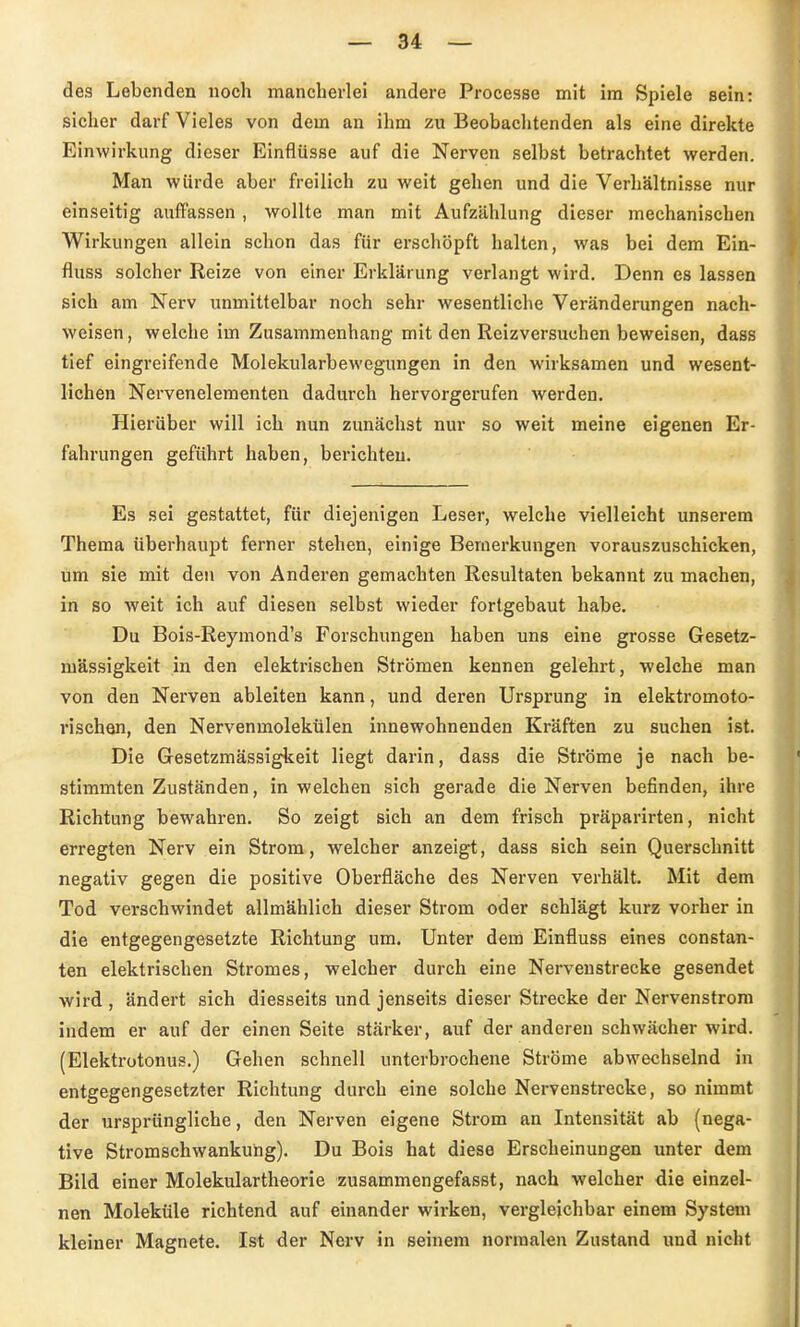 des Lebenden noch mancherlei andere Processe mit im Spiele sein: sicher darf Vieles von dem an ihm zu Beobachtenden als eine direkte Einwirkung dieser Einflüsse auf die Nerven selbst betrachtet werden. Man würde aber freilich zu weit gehen und die Verhältnisse nur einseitig auffassen, wollte man mit Aufzählung dieser mechanischen Wirkungen allein schon das für erschöpft halten, was bei dem Ein- fluss solcher Reize von einer Erklärung verlangt wird. Denn es lassen sich am Nerv unmittelbar noch sehr wesentliche Veränderungen nach- weisen , welche im Zusammenhang mit den Reizversuchen beweisen, dass tief eingreifende Molekularbewegungen in den wirksamen und wesent- lichen Nervenelementen dadurch hervorgerufen werden. Hierüber will ich nun zunächst nur so weit meine eigenen Er- fahrungen geführt haben, berichten. Es sei gestattet, für diejenigen Leser, welche vielleicht unserem Thema überhaupt ferner stehen, einige Bemerkungen vorauszuschicken, um sie mit den von Anderen gemachten Resultaten bekannt zu machen, in so Aveit ich auf diesen selbst wieder fortgebaut habe. Du Bois-Reymond's Forschungen haben uns eine grosse Gesetz- mässigkeit in den elektrischen Strömen kennen gelehrt, welche man von den Nerven ableiten kann, und deren Ursprung in elektromoto- rischen, den Nervenmolekülen innewohnenden Kräften zu suchen ist. Die Gesetzmässigkeit liegt darin, dass die Ströme je nach be- stimmten Zuständen, in welchen sich gerade die Nerven befinden, ihre Richtung bewahren. So zeigt sich an dem frisch präparirten, nicht erregten Nerv ein Strom, welcher anzeigt, dass sich sein Querschnitt negativ gegen die positive Oberfläche des Nerven verhält. Mit dem Tod verschwindet allmählich dieser Strom oder schlägt kurz vorher in die entgegengesetzte Richtung um. Unter dem Einfluss eines constan- ten elektrischen Stromes, welcher durch eine Nervenstrecke gesendet wird , ändert sich diesseits und jenseits dieser Strecke der Nervenstroni indem er auf der einen Seite stärker, auf der anderen schwächer wird. (Elektrotonus.) Gehen schnell unterbrochene Ströme abwechselnd in entgegengesetzter Richtung durch eine solche Nervenstrecke, so nimmt der ursprüngliche, den Nerven eigene Strom an Intensität ab (nega- tive Stromschwankung). Du Bois hat diese Erscheinungen unter dem Bild einer Molekulartheorie zusammengefasst, nach welcher die einzel- nen Moleküle richtend auf einander wirken, vergleichbar einem System kleiner Magnete. Ist der Nerv in seinem normalen Zustand und nicht