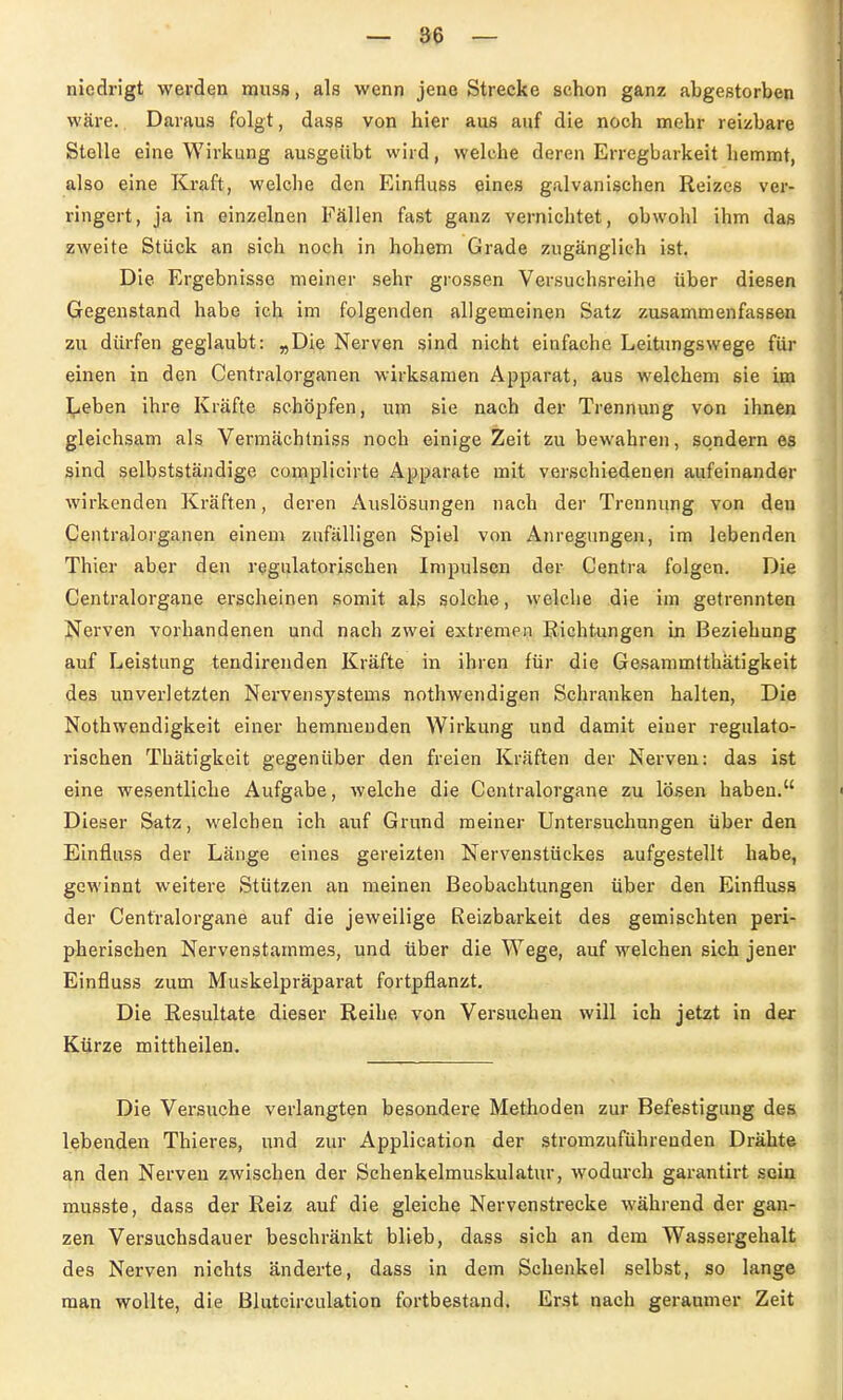 nicdrigt werden muss, als wenn jene Strecke schon ganz abgestorben wäre. Daraus folgt, dase von hier aus auf die noch mehr reizbare Stelle eine Wirkung ausgeübt wird, welche deren Erregbarkeit hemmt, also eine Kraft, welche den Einfluss eines galvanischen Reizes ver- ringert, ja in einzelnen Fällen fast ganz vernichtet, obwohl ihm das zweite Stück an sich noch in hohem Grade zugänglich ist. Die Ergebnisse meiner sehr grossen Versuchsreihe über diesen Gegenstand habe ich im folgenden allgemeinen Satz zusammenfassen zu dürfen geglaubt: »Die Nerven sind nicht einfache Leitungswege für einen in den Centraiorganen wirksamen Apparat, aus welchem sie im Leben ihre Kräfte schöpfen, um sie nach der Trennung von ihnen gleichsam als Vermächtniss noch einige Zeit zu bewahren, sondern es sind selbstständige complicirte Apparate mit verschiedenen aufeinander wirkenden Kräften, deren Auslösungen nach der Trennung von den Centraiorganen einem zufälligen Spiel von Anregungen, im lebenden Thier aber den regulatorischen Impulsen der Centra folgen. Die Centraiorgane erscheinen somit als solche, welche die im getrennten Nerven vorhandenen und nach zwei extremen Richtungen in Beziehung auf Leistung tendirenden Kräfte in ihren für die Ge.sammfthätigkeit des unverletzten Nervensystems nothwendigen Schranken halten. Die Nothwendigkeit einer hemmenden Wirkung und damit einer regulato- rischen Thätigkeit gegenüber den freien Kräften der Nerven: das ist eine wesentliche Aufgabe, welche die Centraiorgane zu lotsen haben. Dieser Satz, welchen ich auf Grund meiner Untersuchungen über den Einfluss der Länge eines gereizten Nervenstückes aufgestellt habe, gcM'innt weitere Stützen an meinen Beobachtungen über den Einfluss der Centraiorgane auf die jeweilige Reizbarkeit des gemischten peri- pherischen Nervenstammes, und über die Wege, auf welchen sich jener Einfluss zum Muskelpräparat fortpflanzt. Die Resultate dieser Reihe von Versuchen will ich jetzt in der Kürze mittheilen. Die Versuche verlangten besondere Methoden zur Befestigung des lebenden Thieres, und zur Application der stromzuführenden Drähte an den Nerven zwischen der Schenkelmuskulatur, wodurch garantirt sein musste, dass der Reiz auf die gleiche Nervenstrecke während der gan- zen Versuchsdauer beschränkt blieb, dass sich an dem Wassergehalt des Nerven nichts änderte, dass in dem Schenkel selbst, so lange man wollte, die Blutcirculation fortbestand. Erst nach geraumer Zeit