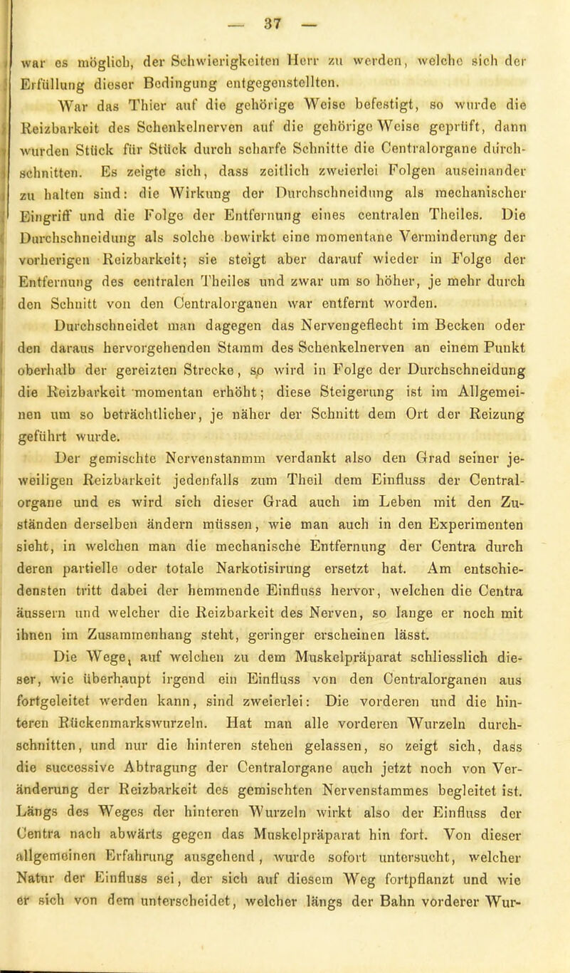 war OS niögliob, der Schwierigkeiten Herr zn werden, welche sich der Erfüllung dieser Bedingung entgegenstellten. War das Thier auf die gehörige Weise befestigt, so wurde die Reizbarkeit des Sehenkclnerven auf die gehörige Weise geprtift, dann wurden Stück für Stück durch scharfe Schnitte die Centraiorgane durch- schnitten. Es zeigte sich, dass zeitlich zweierlei Folgen auseinander zu halten sind: die Wirkung der Durchschneidung als mechanischer Eingriff und die Folge der Entfernung eines centralen Theiles. Die Durchschneidung als solche bewirkt eine momentane Verminderung der vorherigen Reizbarkeit; sie steigt aber darauf wieder in Folge der Entfernung des centralen Theiles und zwar um so höher, je mehr durch den Schnitt von den Centraiorganen war entfernt worden. Durchschneidet man dagegen das Nervengeflecht im Becken oder den daraus hervorgehenden Stamm des Schenkelnerven an einem Punkt oberhalb der gereizten Strecke, sp wird in Folge der Durchschneidung die Reizbarkeit momentan erhöht; diese Steigerung ist im Allgemei- nen um so beträchtlicher, je näher der Schnitt dem Ort der Reizung geführt wurde. Der gemischte Nervenstanmm verdankt also den Grad seiner je- weiligen Reizbarkeit jedenfalls zum Thoil dem Einfluss der Centrai- organe und es wird sich dieser Grad auch im Leben mit den Zu- ständen derselben ändern müssen, wie man auch in den Experimenten sieht, in welchen man die mechanische Entfernung der Centra durch deren partielle oder totale Narkotisirung ersetzt hat. Am entschie- densten tritt dabei der hemmende Einfluss hervor, welchen die Centra äussern und welcher die Reizbarkeit des Nerven, so lange er noch mit ihnen im Zusammenhang steht, geringer erscheinen lässt. Die Wege, auf welchen zu dem Muskelpräparat schliesslich die- ser, wie überhaupt irgend ehi Einfluss von den Centraiorganen aus fortgeleitet werden kann, sind zweierlei: Die vorderen und die hin- teren Rückenmarkswurzeln. Hat man alle vorderen Wurzeln durch- schnitten, und nur die hinteren stehen gelassen, so zeigt sich, dass die successive Abtragung der Centraiorgane auch jetzt noch von Ver- änderung der Reizbarkeit des gemischten Nervenstammes begleitet ist. Lfängs des Weges der hinteren Wurzeln wirkt also der Einfluss der Centra nach abwärts gegen das Muskelpräparat hin fort. Von dieser {vllgemoinen Erfahrung ausgehend, Avurde sofort untersucht, welcher Natur der Einfluss sei, der sich auf diesem W^eg fortpflanzt und wie er sich von dem unterscheidet, welcher längs der Bahn vorderer Wur-