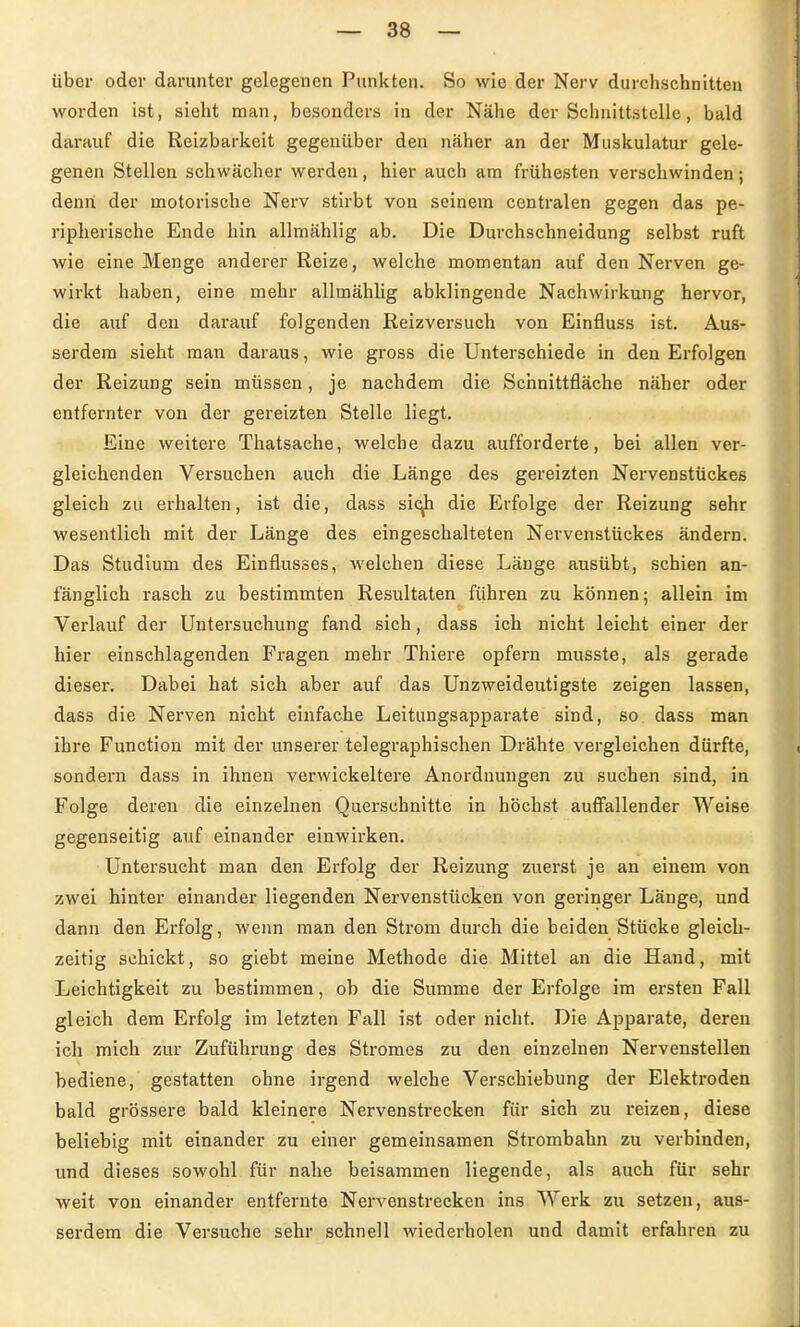 über oder darunter gelegenen Punkten. So wie der Nerv durchschnitten worden ist, sieht man, besonders in der Nähe der Schnittstelle, bald darauf die Reizbarkeit gegenüber den näher an der Muskulatur gele- genen Stellen schwächer werden, hier auch am frühesten verschwinden; denn der motorische Nerv stirbt von seinem centralen gegen das pe- ripherische Ende hin allmählig ab. Die Durchschneidung selbst ruft wie eine Menge anderer Reize, welche momentan auf den Nerven ge- wirkt haben, eine mehr allmählig abklingende Nachwirkung hervor, die auf den darauf folgenden Reizversuch von Einfluss ist. Aus- serdem sieht man daraus, wie gross die Unterschiede in den Erfolgen der Reizung sein müssen, je nachdem die Schnittfläche näher oder entfernter von der gereizten Stelle liegt. Eine weitere Thatsache, welche dazu aufforderte, bei allen ver- gleichenden Versuchen auch die Länge des gereizten Nervenstückes gleich zu erhalten, ist die, dass sic^ die Erfolge der Reizung sehr wesentlich mit der Länge des eingeschalteten Nervenstückes ändern. Das Studium des Einflusses, welchen diese Länge ausübt, schien an- fänglich rasch zu bestimmten Resultaten führen zu können; allein im Verlauf der Untersuchung fand sich, dass ich nicht leicht einer der hier einschlagenden Fragen mehr Thiere opfern musste, als gerade dieser. Dabei hat sich aber auf das Unzweideutigste zeigen lassen, dass die Nerven nicht einfache Leitungsapparate sind, so dass man ihre Function mit der unserer telegraphischen Drähte vergleichen dürfte, sondern dass in ihnen verwickeitere Anordnungen zu suchen sind, in Folge deren die einzelnen Querschnitte in höchst auff'allender Weise gegenseitig auf einander einwirken. Untersucht man den Erfolg der Reizung zuerst je an einem von zwei hinter einander liegenden Nervenstücken von geringer Länge, und dann den Erfolg, wenn man den Strom durch die beiden Stücke gleich- zeitig schickt, so giebt meine Methode die Mittel an die Hand, mit Leichtigkeit zu bestimmen, ob die Summe der Erfolge im ersten Fall gleich dem Erfolg im letzten Fall ist oder nicht. Die Apparate, deren ich mich zur Zuführung des Stromes zu den einzelnen Nervenstellen bediene, gestatten ohne irgend welche Verschiebung der Elektroden bald grössere bald kleinere Nervenstrecken für sich zu reizen, diese beliebig mit einander zu einer gemeinsamen Strombahn zu verbinden, und dieses sowohl für nahe beisammen liegende, als auch für sehr weit von einander entfernte Nervenstrecken ins Werk zu setzen, aus- serdem die Versuche sehr schnell wiederholen und damit erfahren zu