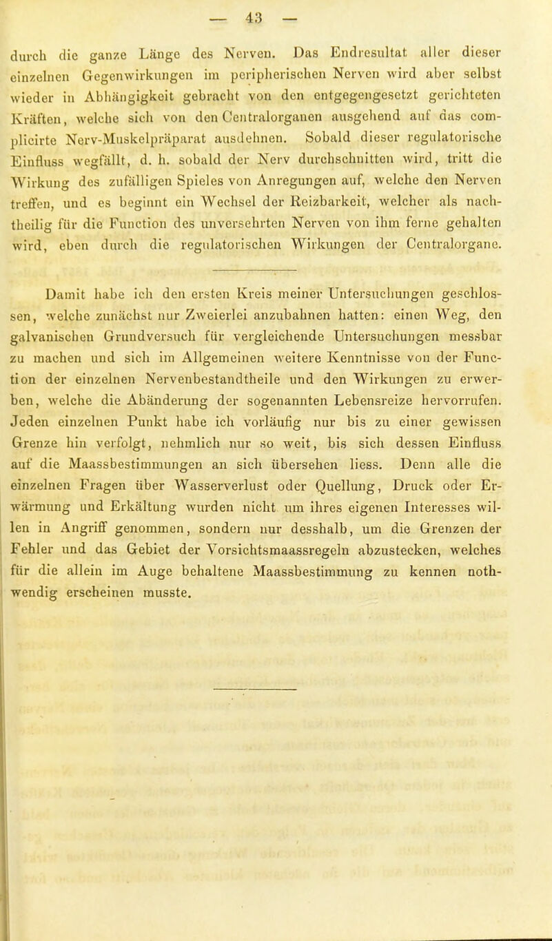 durch die ganze Länge des Nerven. Das Endresultat alter dieser einzelnen Gegenwirkungen im peripherischen Nerven wird aber selbst wieder in Abhängigkeit gebracht von den entgegengesetzt gerichteten Kräften, welche sich von den Centraiorganen ausgeliend auf das com- plicirte Nerv-Muskelpräparat ausdehnen. Sobald dieser regulatorische Einfluss wegfällt, d. h. sobald der Nerv durchschnitten wird, tritt die Wirkung des zufälligen Spieles von Anregungen auf, welche den Nerven treffen, und es beginnt ein Wechsel der Reizbarkeit, welcher als nach- theilig für die Function des unversehrten Nerven von ihm ferne gehalten wird, eben durch die regulatorischen Wirkungen der Centraiorgane. Damit habe ich den ersten Kreis meiner Untersuchungen geschlos- sen, welche zunächst nur Zweierlei anzubahnen hatten: einen Weg, den galvanischen Grundversuch für vergleichende Untersuchungen messbar zu machen und sich im Allgemeinen weitere Kenntnisse von der Func- tion der einzelnen Nervenbestandtheile und den Wirkungen zu erwer- ben, welche die Abänderung der sogenannten Lebensreize hervorrufen. Jeden einzelnen Punkt habe ich vorläufig nur bis zu einer gewissen Grenze hin verfolgt, nehmlich nur so weit, bis sich dessen Einfluss auf die Maassbestimmungen an sich übersehen liess. Denn alle die einzelnen Fragen über Wasserverlust oder Quellung, Druck oder Er- wärmung und Erkältung wurden nicht um ihres eigenen Literesses wil- len in Angriff genommen, sondern nur desshalb, um die Grenzen der Fehler und das Gebiet der Vorsichtsmaassregeln abzustecken, welches für die allein im Auge behaltene Maassbestimmung zu kennen noth- wendig erscheinen musste.