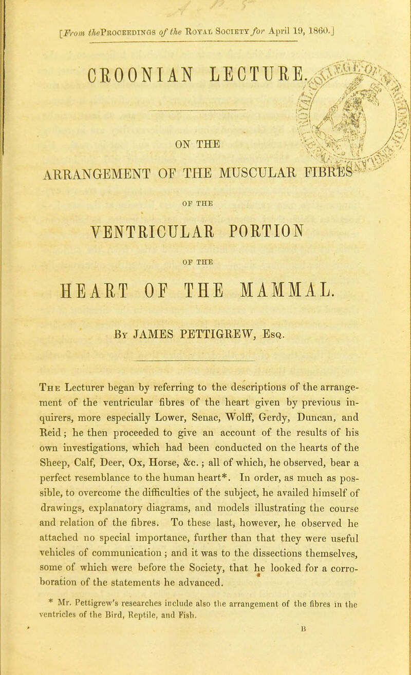 [From <7iePR00EEDiNös ofthe RoTAL Society/or April 19, 1860.J CEOONIAN LBCTUIlE.^,#lä?^. ONTHE W«n* ARRANGEMENT OF THE MUSCULAR FIErM-^^ OF THE VENTRICULAR PORTION OF THE HEART OF THE MAMMAL. By JAMES PETTIGREW, Esq. The Lecturer began by referring to the descriptions of the arrange- raent of the ventricular fibres of the heart given by previous in- quirers, more especially Lower, Senac, Wolff, Gerdy, Duncan, and Reid; he then proceeded to give an account of the results of his own investigations, which had been conducted on the hearts of the Sheep, Calf, Deer, Ox, Hoise, &c.; all of which, he observed, bear a perfect resemblance to the human heart*. In order, as much as pos- sible, to overcome the difficulties of the subject, he availed himself of drawings, explanatory diagrams, and models illustrating the course and relation of the fibres. To these last, however, he observed he attached no special importance, further than that they were useful vehicles of communication; and it was to the dissections themselves, some of which were before the Society, that he looked for a corro- boration of the Statements he advanced. * Mr. Pettigrew's researches include also tlie arrangement of the fibres in the ventricles of the Bird, Reptile, and Fish. B