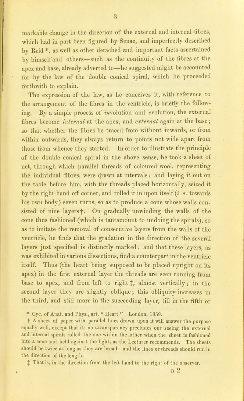 markable chaiige in the clirec'ion of the external and internal fibres, which had in part been figured by Senac, and imperfectly descril)ed by Reid *, as well as otlier detached and important facts ascertained by himself and others—such as the continuity of the fibres at the apex and base, already adverted to—he suggested might be accounted for by the law of the double couical spiral, which he proceeded forthwith to explain. The expression of the law, as he conceives it, with reference to the arrangement of the fibres in the ventricle, is briefly the follow- ing. By a simple process of mvolution and evolution, the external fibres become internal at the apex, and external again at the base ; so that whether the fibres be traced from without inwards, or from within outwards, they always return to poiuts not wide apart from those from whence they started. In ordcr to illustrate the principle of the double conical spiral in the above sense, he took a sheet of uet, through which parallel threads of coloured wool, representing the individual fibres, were drawn at intervals; and laying it out on the table before him, with the threads placed horizontally, seized it by the righl-hand off corner, and rolled it in upon itself (i. e. towards his own body) seven turns, so as to produce a cone whose walls con- sisted of nine layers f. On gradually unwinding the walls of the cone thus fashioned (which is tantamount to undoing the spirals), so as to Imitate the removal of consecutive layers from the walls of the ventricle, he finds that the gradation in the direction of the several layers just specified is distinctly marked; and that these layers, as was exhibited in various dissections, find a counterpart in the ventricle itself. Thus (the heart being supposed to be placed upright on its apex) in the first external layer the threads are seen running from base to apex, and from left to right J, almost vertically; in the second layer they are slightly oblique; this obliquity increases in the third, and still more in the succeeding layer, tili in the fifth or * Cyc. of Anat. and Phys., art.  Heart. London, 1839. t A sheet of paper with parallel lines drawn upon it will answer the purpose equally well, except that its non-transparency precludes our seeing the external and internal spirals rolled the one within the other when the sheet is fashioned into a cone and held against the light, as the Lecturer recommends. The sheets should be twice as long as they are broad; and the lines or threads should run in the direction of the lengtli. % That is, in the direction from the left band to the right of the observer. B 2