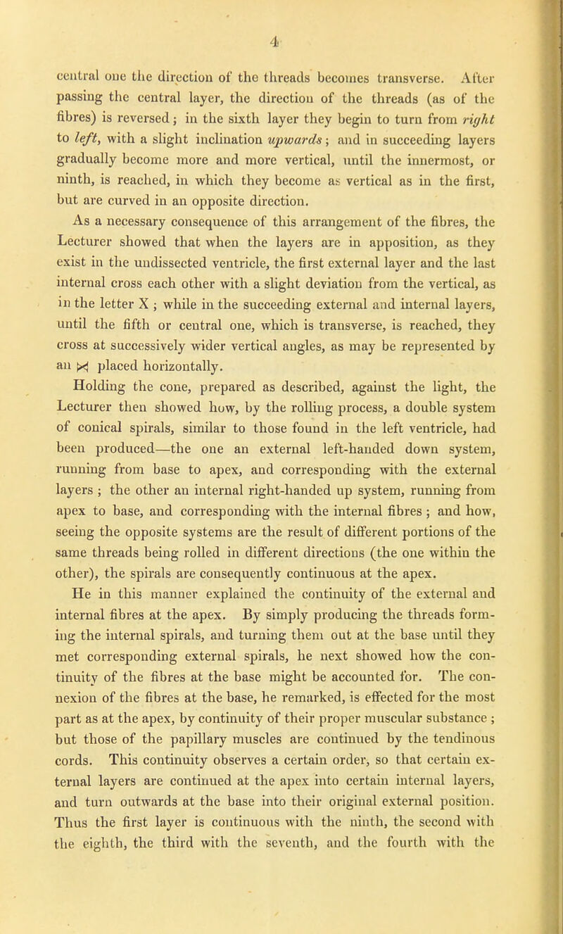 4- central oue tlie direction of the threads becomes transverse. After passing the central layer, the direction of the threads (as of the fibres) is reversed; in the sixth layer they begin to turn from ri(/ht to left, with a shght inclination upwards; and in suceeeding layers gradually become more and more vertical, iintil the iimermost, er ninth, is reached, in which they become as vertical as in the first, but are curved in an opposite direction. As a necessary consequence of this arrangement of the fibres, the Lecturer showed that when the layers are in apposition, as they exist in the undissected ventricle, the first external layer and the last internal cross each other with a slight deviatiou from the vertical, as in the letter X ; while in the suceeeding external and internal layers, until the fifth or central one, which is transverse, is reached, they cross at successively wider vertical angles, as may be represented by an placed horizontally. Holding the cone, prepared as described, against the light, the Lecturer then showed huw, by the roUiug process, a double System of conical spirals, similar to those found in the left ventricle, had beeu produced—the one an external left-hauded down system, running from base to apex, and corresponding with the external layers ; the other an internal right-handed up System, running from apex to base, and corresponding with the internal fibres ; and how, seeing the opposite Systems are the result of different portions of the same threads being roUed in diflferent directions (the one within the other), the spirals are consequently continuous at the apex. He in this manner explained the continuity of the external and internal fibres at the apex. By simply producing the threads form- ing the internal spirals, and turuing them out at the base until they met corresponding external spirals, he next showed how the con- tinuity of the fibres at the base might be accounted for. The con- nexion of the fibres at the base, he remarked, is effected for the most part as at the apex, by continuity of their proper muscular substance ; but those of the papillary muscles are continued by the tendinous cords. This continuity observes a certain order, so that certaiu ex- ternal layers are continued at the apex into certain internal layers, and turn outwards at the base into their original external position. Thus the first layer is continuous with the ninth, the second with the eighth, the third with the seventh, and the fourth with the