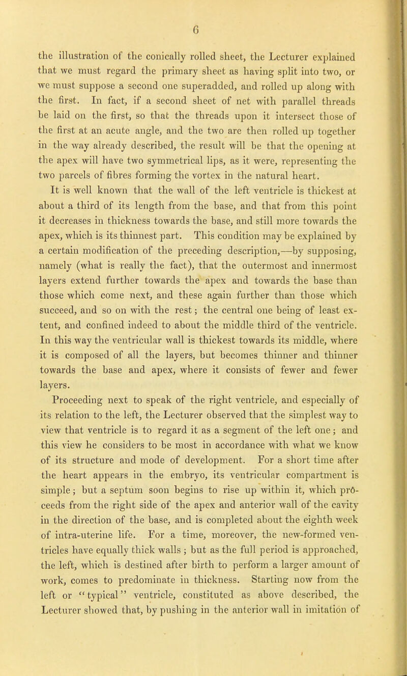 the illustration of the conically roUed sheet, tlie Lecturer explained that we must regard the primary sheet as having split into two, or we must suppose a secoud one superadded, and rolled up along with the first. In fact, if a second sheet of net with parallel threads be laid on the first, so that the threads upon it intersect those of the first at an acute angle, and the two are then rolled up together in the way already described, the result will be that the opening at the apex will have two symmetrical lips, as it were, representing the two parcels of fibres forming the vortex in the natural heart. It is well known that the wall of the left veutricle is thickest at about a third of its length from the base, and that frora this point it decreases in thickness towards the base, and still more towards the apex, which is its thinnest part. This condition may be explained by a certain modification of the preceding description,—by supposing, namely (what is really the fact), that the outermost and innerraost layers extend further towards the apex and towards the base than those which come next, and these again further thau those which succeed, and so on with the rest; the central one being of least ex- teut, and confined indeed to about the middle third of the ventricle. In this way the ventricular wall is thickest towards its middle, where it is composed of all the layers, but becomes thinner and thinner towards the base and apex, where it consists of fewer and fewer layers. Proceeding next to speak of the right ventricle, and especially of its relation to the left, the Lecturer observed that the simplest way to view that ventricle is to regard it as a segment of the left one; and this view he considers to be most in accordance with what we know of its structure and mode of development. For a short time after the heart appears in the embryo, its ventricular compartment is simple; but a septum soon begins to rise up within it, which prö- ceeds from the right side of the apex and anterior wall of the cavity in the direction of the base, and is completed about the eighth week of intra-uterine life. For a time, moreover, the new-formed ven- tricles have equally thick walls ; but as the füll period is approached, the left, which is destined after birth to perform a larger amouut of work, comes to predominate in thickness. Starting now from the left or typical ventricle, constiluted as above described, the Lecturer showed that, by pushing in the anterior wall in Imitation of